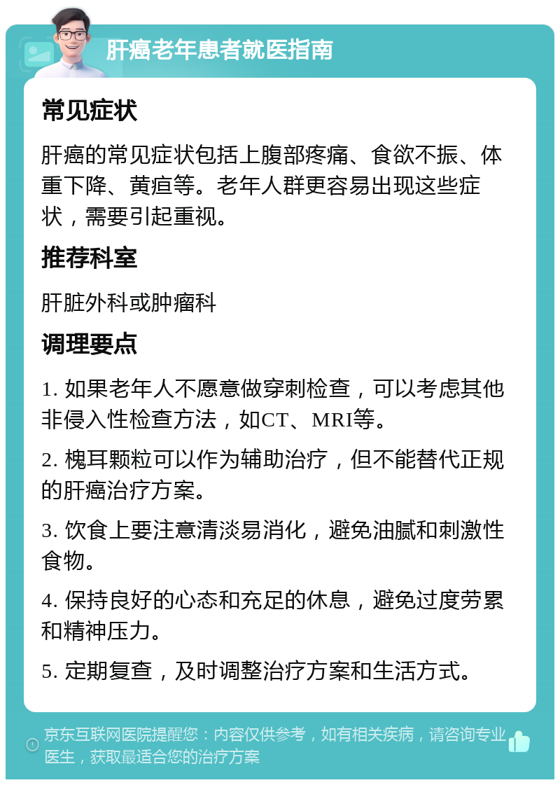 肝癌老年患者就医指南 常见症状 肝癌的常见症状包括上腹部疼痛、食欲不振、体重下降、黄疸等。老年人群更容易出现这些症状，需要引起重视。 推荐科室 肝脏外科或肿瘤科 调理要点 1. 如果老年人不愿意做穿刺检查，可以考虑其他非侵入性检查方法，如CT、MRI等。 2. 槐耳颗粒可以作为辅助治疗，但不能替代正规的肝癌治疗方案。 3. 饮食上要注意清淡易消化，避免油腻和刺激性食物。 4. 保持良好的心态和充足的休息，避免过度劳累和精神压力。 5. 定期复查，及时调整治疗方案和生活方式。