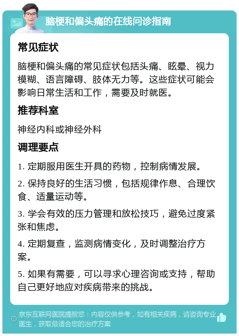 脑梗和偏头痛的在线问诊指南 常见症状 脑梗和偏头痛的常见症状包括头痛、眩晕、视力模糊、语言障碍、肢体无力等。这些症状可能会影响日常生活和工作，需要及时就医。 推荐科室 神经内科或神经外科 调理要点 1. 定期服用医生开具的药物，控制病情发展。 2. 保持良好的生活习惯，包括规律作息、合理饮食、适量运动等。 3. 学会有效的压力管理和放松技巧，避免过度紧张和焦虑。 4. 定期复查，监测病情变化，及时调整治疗方案。 5. 如果有需要，可以寻求心理咨询或支持，帮助自己更好地应对疾病带来的挑战。