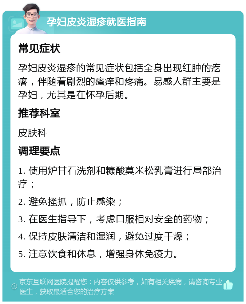 孕妇皮炎湿疹就医指南 常见症状 孕妇皮炎湿疹的常见症状包括全身出现红肿的疙瘩，伴随着剧烈的瘙痒和疼痛。易感人群主要是孕妇，尤其是在怀孕后期。 推荐科室 皮肤科 调理要点 1. 使用炉甘石洗剂和糠酸莫米松乳膏进行局部治疗； 2. 避免搔抓，防止感染； 3. 在医生指导下，考虑口服相对安全的药物； 4. 保持皮肤清洁和湿润，避免过度干燥； 5. 注意饮食和休息，增强身体免疫力。