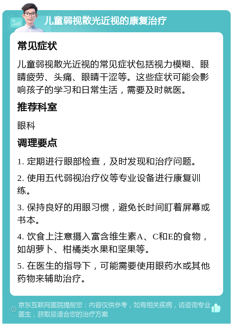 儿童弱视散光近视的康复治疗 常见症状 儿童弱视散光近视的常见症状包括视力模糊、眼睛疲劳、头痛、眼睛干涩等。这些症状可能会影响孩子的学习和日常生活，需要及时就医。 推荐科室 眼科 调理要点 1. 定期进行眼部检查，及时发现和治疗问题。 2. 使用五代弱视治疗仪等专业设备进行康复训练。 3. 保持良好的用眼习惯，避免长时间盯着屏幕或书本。 4. 饮食上注意摄入富含维生素A、C和E的食物，如胡萝卜、柑橘类水果和坚果等。 5. 在医生的指导下，可能需要使用眼药水或其他药物来辅助治疗。