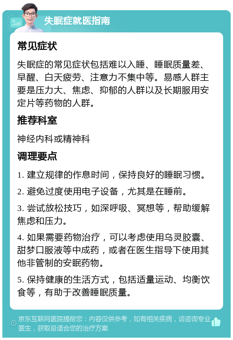 失眠症就医指南 常见症状 失眠症的常见症状包括难以入睡、睡眠质量差、早醒、白天疲劳、注意力不集中等。易感人群主要是压力大、焦虑、抑郁的人群以及长期服用安定片等药物的人群。 推荐科室 神经内科或精神科 调理要点 1. 建立规律的作息时间，保持良好的睡眠习惯。 2. 避免过度使用电子设备，尤其是在睡前。 3. 尝试放松技巧，如深呼吸、冥想等，帮助缓解焦虑和压力。 4. 如果需要药物治疗，可以考虑使用乌灵胶囊、甜梦口服液等中成药，或者在医生指导下使用其他非管制的安眠药物。 5. 保持健康的生活方式，包括适量运动、均衡饮食等，有助于改善睡眠质量。