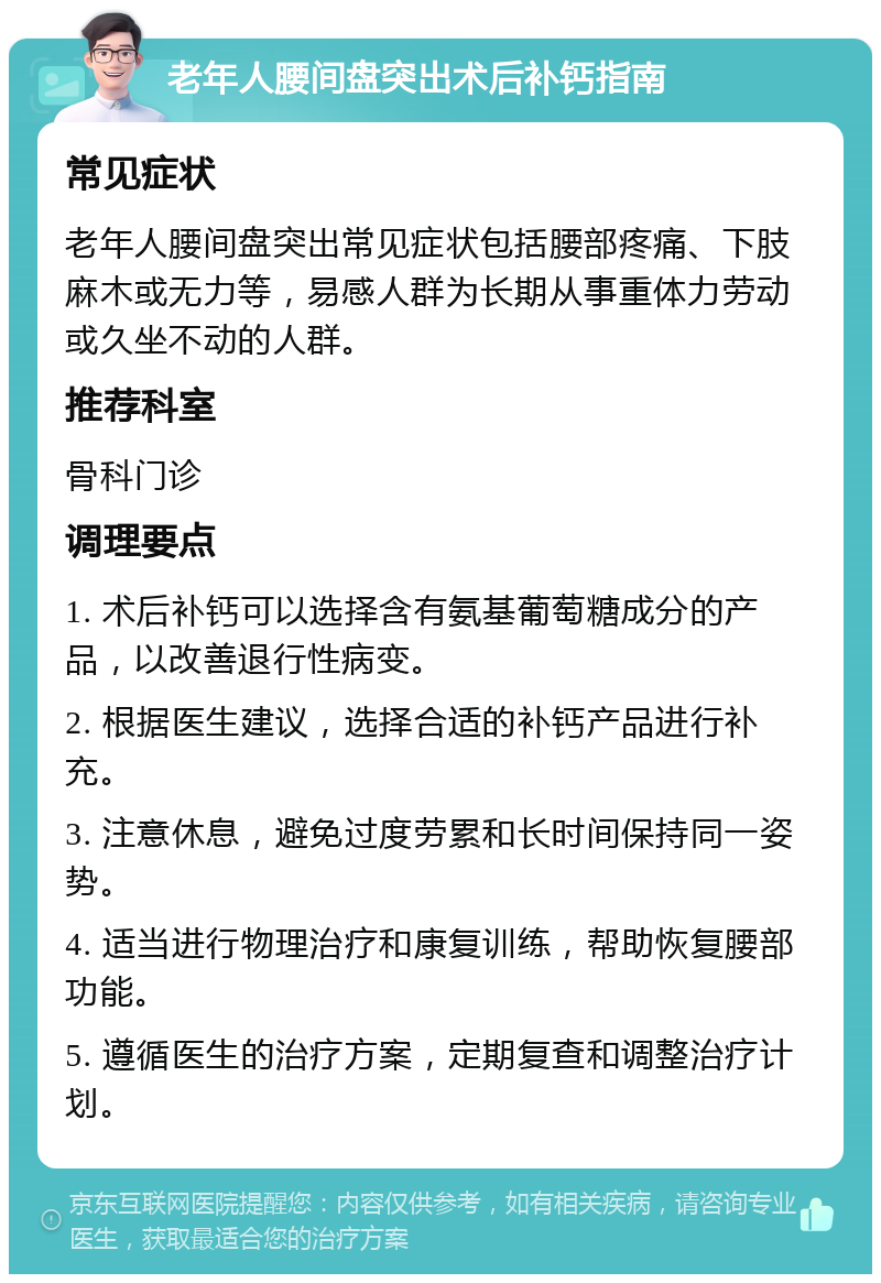 老年人腰间盘突出术后补钙指南 常见症状 老年人腰间盘突出常见症状包括腰部疼痛、下肢麻木或无力等，易感人群为长期从事重体力劳动或久坐不动的人群。 推荐科室 骨科门诊 调理要点 1. 术后补钙可以选择含有氨基葡萄糖成分的产品，以改善退行性病变。 2. 根据医生建议，选择合适的补钙产品进行补充。 3. 注意休息，避免过度劳累和长时间保持同一姿势。 4. 适当进行物理治疗和康复训练，帮助恢复腰部功能。 5. 遵循医生的治疗方案，定期复查和调整治疗计划。