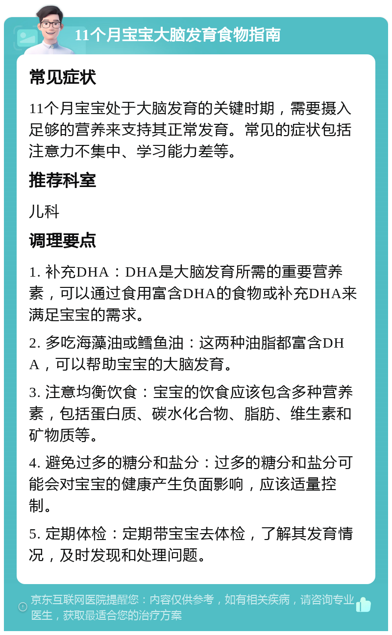 11个月宝宝大脑发育食物指南 常见症状 11个月宝宝处于大脑发育的关键时期，需要摄入足够的营养来支持其正常发育。常见的症状包括注意力不集中、学习能力差等。 推荐科室 儿科 调理要点 1. 补充DHA：DHA是大脑发育所需的重要营养素，可以通过食用富含DHA的食物或补充DHA来满足宝宝的需求。 2. 多吃海藻油或鳕鱼油：这两种油脂都富含DHA，可以帮助宝宝的大脑发育。 3. 注意均衡饮食：宝宝的饮食应该包含多种营养素，包括蛋白质、碳水化合物、脂肪、维生素和矿物质等。 4. 避免过多的糖分和盐分：过多的糖分和盐分可能会对宝宝的健康产生负面影响，应该适量控制。 5. 定期体检：定期带宝宝去体检，了解其发育情况，及时发现和处理问题。