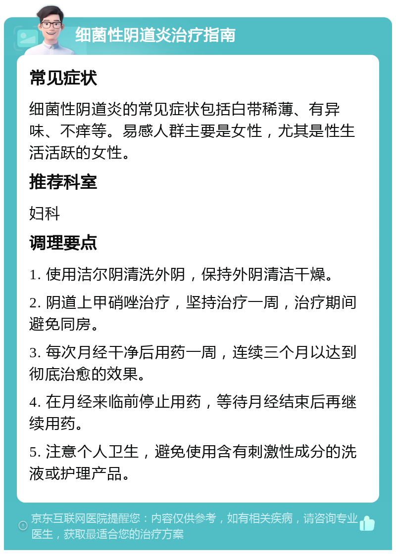 细菌性阴道炎治疗指南 常见症状 细菌性阴道炎的常见症状包括白带稀薄、有异味、不痒等。易感人群主要是女性，尤其是性生活活跃的女性。 推荐科室 妇科 调理要点 1. 使用洁尔阴清洗外阴，保持外阴清洁干燥。 2. 阴道上甲硝唑治疗，坚持治疗一周，治疗期间避免同房。 3. 每次月经干净后用药一周，连续三个月以达到彻底治愈的效果。 4. 在月经来临前停止用药，等待月经结束后再继续用药。 5. 注意个人卫生，避免使用含有刺激性成分的洗液或护理产品。