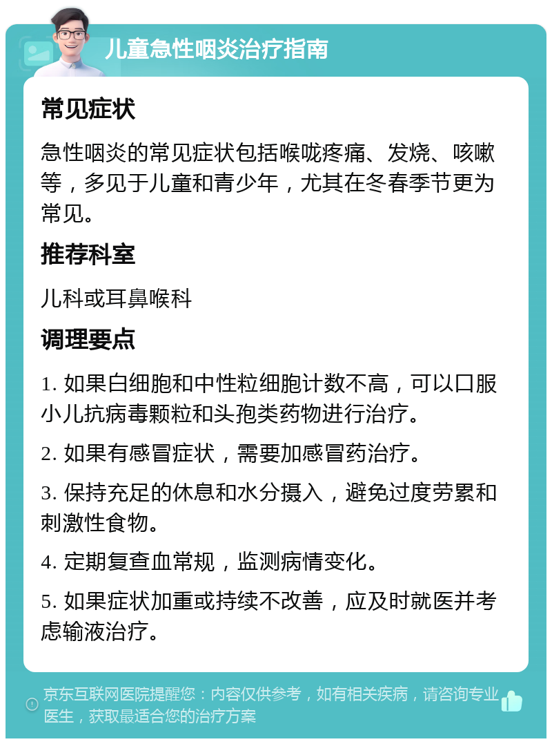 儿童急性咽炎治疗指南 常见症状 急性咽炎的常见症状包括喉咙疼痛、发烧、咳嗽等，多见于儿童和青少年，尤其在冬春季节更为常见。 推荐科室 儿科或耳鼻喉科 调理要点 1. 如果白细胞和中性粒细胞计数不高，可以口服小儿抗病毒颗粒和头孢类药物进行治疗。 2. 如果有感冒症状，需要加感冒药治疗。 3. 保持充足的休息和水分摄入，避免过度劳累和刺激性食物。 4. 定期复查血常规，监测病情变化。 5. 如果症状加重或持续不改善，应及时就医并考虑输液治疗。