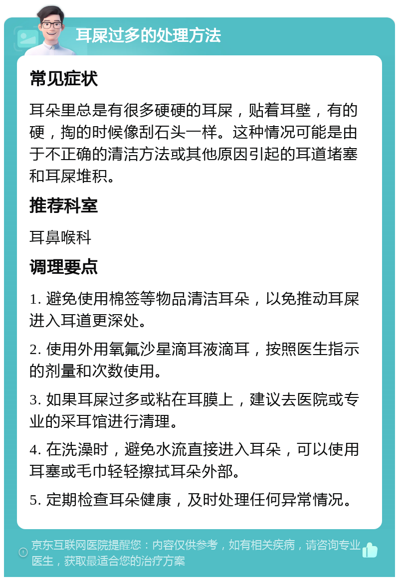 耳屎过多的处理方法 常见症状 耳朵里总是有很多硬硬的耳屎，贴着耳壁，有的硬，掏的时候像刮石头一样。这种情况可能是由于不正确的清洁方法或其他原因引起的耳道堵塞和耳屎堆积。 推荐科室 耳鼻喉科 调理要点 1. 避免使用棉签等物品清洁耳朵，以免推动耳屎进入耳道更深处。 2. 使用外用氧氟沙星滴耳液滴耳，按照医生指示的剂量和次数使用。 3. 如果耳屎过多或粘在耳膜上，建议去医院或专业的采耳馆进行清理。 4. 在洗澡时，避免水流直接进入耳朵，可以使用耳塞或毛巾轻轻擦拭耳朵外部。 5. 定期检查耳朵健康，及时处理任何异常情况。