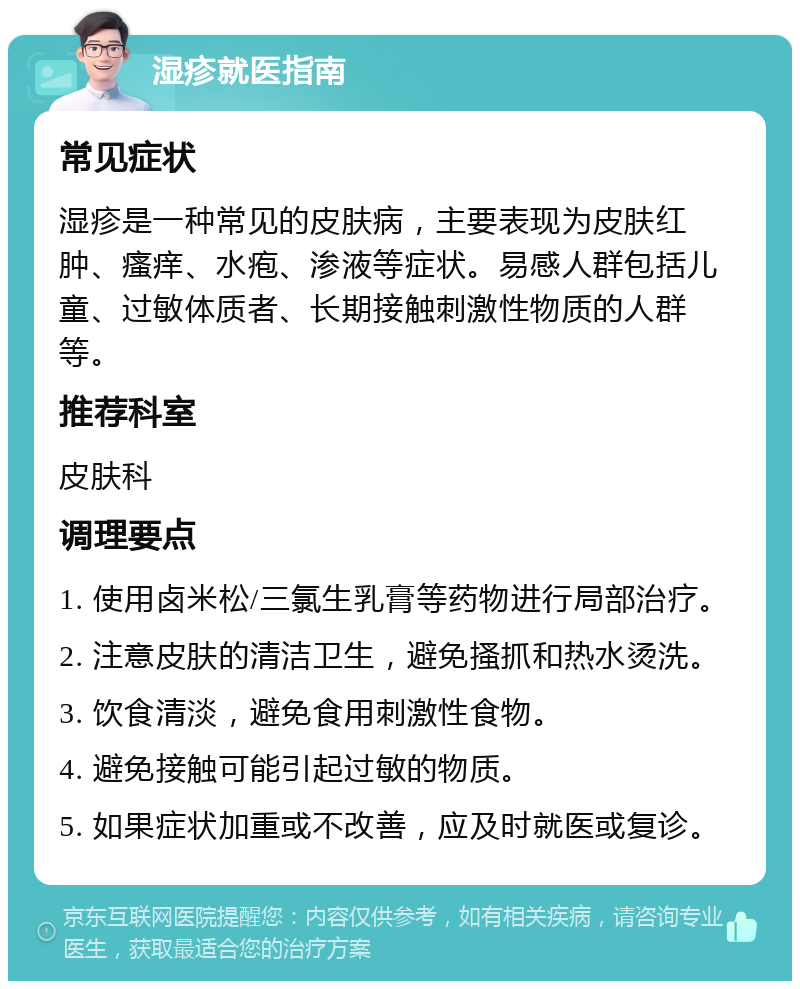 湿疹就医指南 常见症状 湿疹是一种常见的皮肤病，主要表现为皮肤红肿、瘙痒、水疱、渗液等症状。易感人群包括儿童、过敏体质者、长期接触刺激性物质的人群等。 推荐科室 皮肤科 调理要点 1. 使用卤米松/三氯生乳膏等药物进行局部治疗。 2. 注意皮肤的清洁卫生，避免搔抓和热水烫洗。 3. 饮食清淡，避免食用刺激性食物。 4. 避免接触可能引起过敏的物质。 5. 如果症状加重或不改善，应及时就医或复诊。