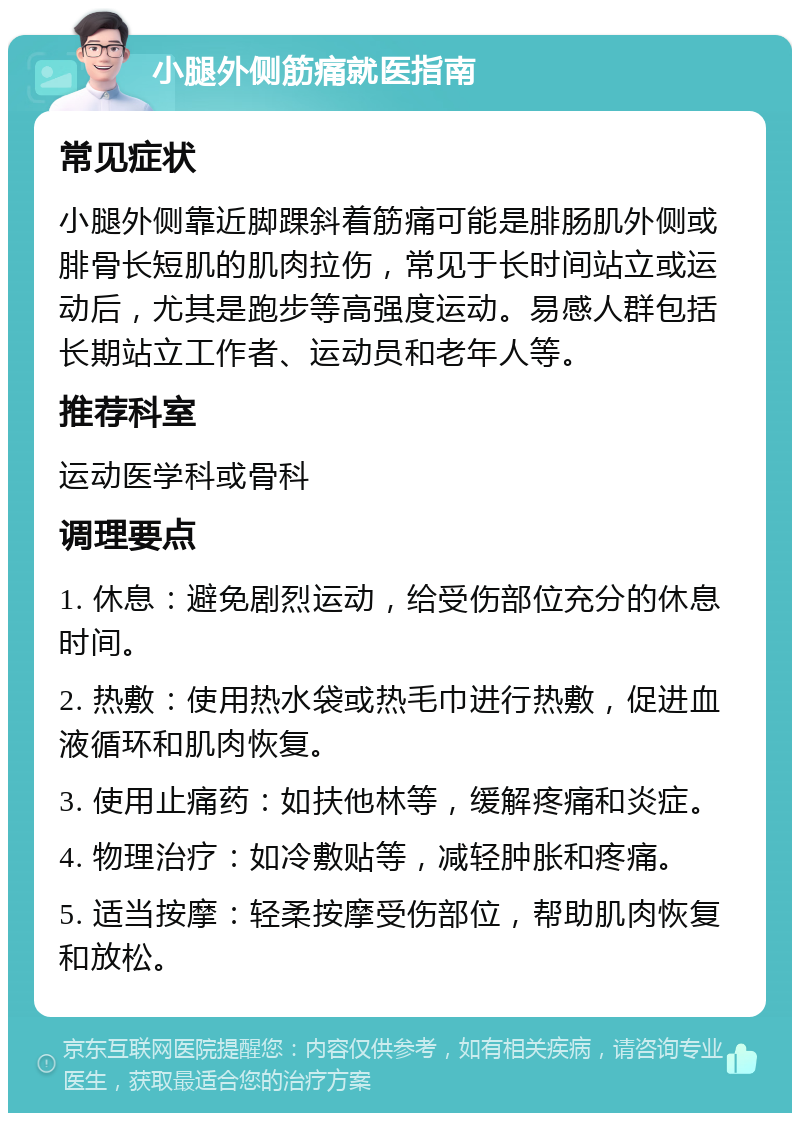 小腿外侧筋痛就医指南 常见症状 小腿外侧靠近脚踝斜着筋痛可能是腓肠肌外侧或腓骨长短肌的肌肉拉伤，常见于长时间站立或运动后，尤其是跑步等高强度运动。易感人群包括长期站立工作者、运动员和老年人等。 推荐科室 运动医学科或骨科 调理要点 1. 休息：避免剧烈运动，给受伤部位充分的休息时间。 2. 热敷：使用热水袋或热毛巾进行热敷，促进血液循环和肌肉恢复。 3. 使用止痛药：如扶他林等，缓解疼痛和炎症。 4. 物理治疗：如冷敷贴等，减轻肿胀和疼痛。 5. 适当按摩：轻柔按摩受伤部位，帮助肌肉恢复和放松。