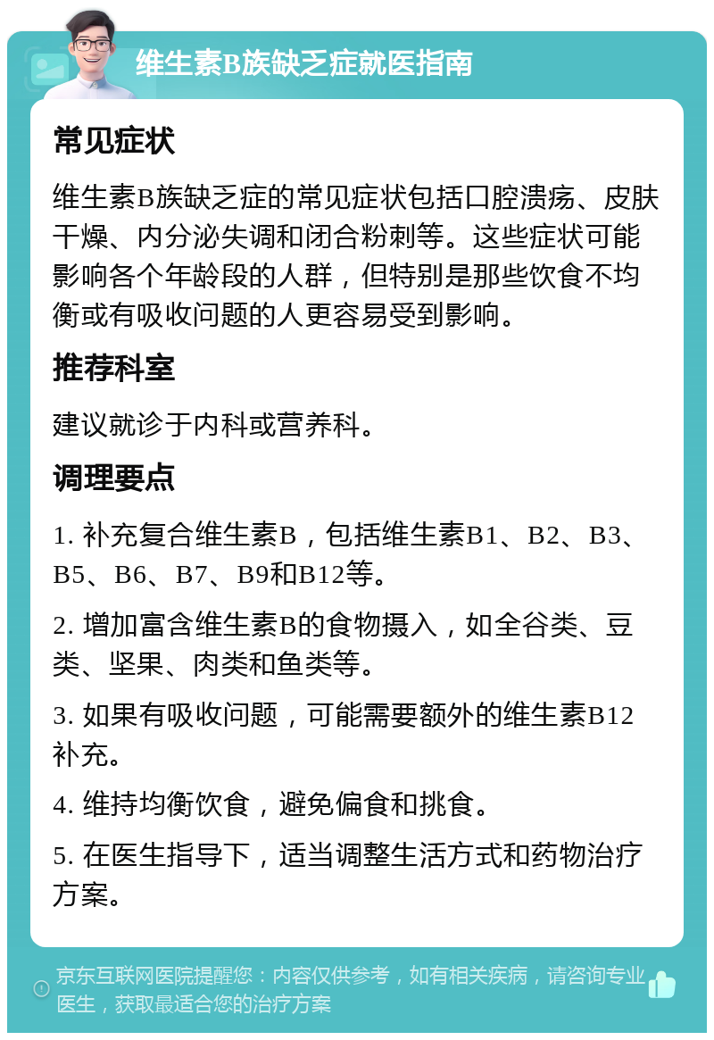 维生素B族缺乏症就医指南 常见症状 维生素B族缺乏症的常见症状包括口腔溃疡、皮肤干燥、内分泌失调和闭合粉刺等。这些症状可能影响各个年龄段的人群，但特别是那些饮食不均衡或有吸收问题的人更容易受到影响。 推荐科室 建议就诊于内科或营养科。 调理要点 1. 补充复合维生素B，包括维生素B1、B2、B3、B5、B6、B7、B9和B12等。 2. 增加富含维生素B的食物摄入，如全谷类、豆类、坚果、肉类和鱼类等。 3. 如果有吸收问题，可能需要额外的维生素B12补充。 4. 维持均衡饮食，避免偏食和挑食。 5. 在医生指导下，适当调整生活方式和药物治疗方案。