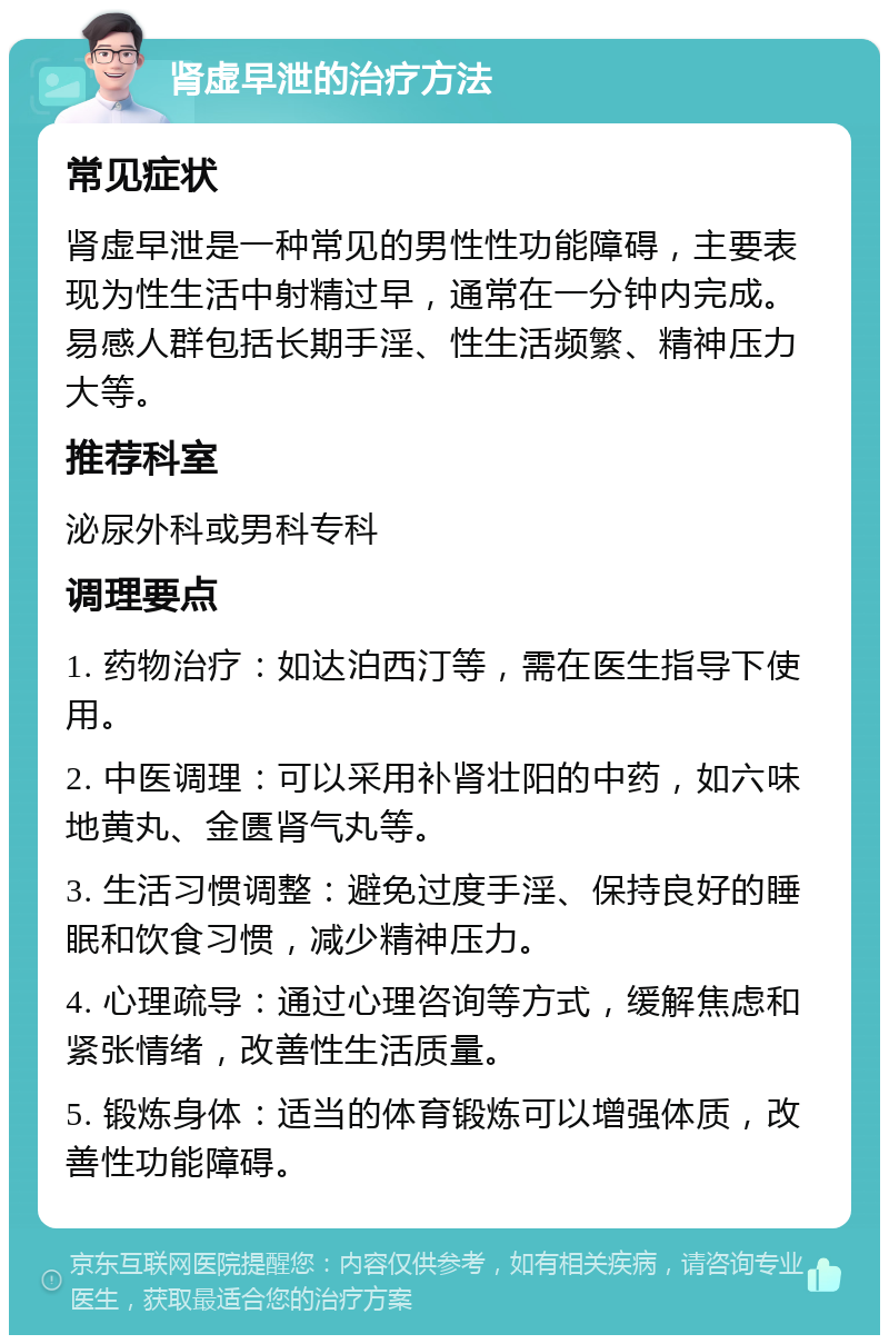 肾虚早泄的治疗方法 常见症状 肾虚早泄是一种常见的男性性功能障碍，主要表现为性生活中射精过早，通常在一分钟内完成。易感人群包括长期手淫、性生活频繁、精神压力大等。 推荐科室 泌尿外科或男科专科 调理要点 1. 药物治疗：如达泊西汀等，需在医生指导下使用。 2. 中医调理：可以采用补肾壮阳的中药，如六味地黄丸、金匮肾气丸等。 3. 生活习惯调整：避免过度手淫、保持良好的睡眠和饮食习惯，减少精神压力。 4. 心理疏导：通过心理咨询等方式，缓解焦虑和紧张情绪，改善性生活质量。 5. 锻炼身体：适当的体育锻炼可以增强体质，改善性功能障碍。