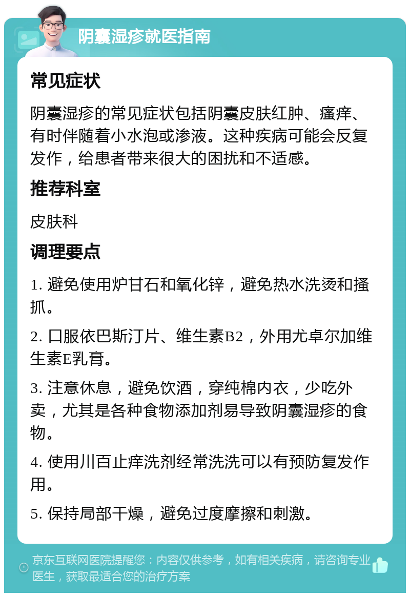 阴囊湿疹就医指南 常见症状 阴囊湿疹的常见症状包括阴囊皮肤红肿、瘙痒、有时伴随着小水泡或渗液。这种疾病可能会反复发作，给患者带来很大的困扰和不适感。 推荐科室 皮肤科 调理要点 1. 避免使用炉甘石和氧化锌，避免热水洗烫和搔抓。 2. 口服依巴斯汀片、维生素B2，外用尤卓尔加维生素E乳膏。 3. 注意休息，避免饮酒，穿纯棉内衣，少吃外卖，尤其是各种食物添加剂易导致阴囊湿疹的食物。 4. 使用川百止痒洗剂经常洗洗可以有预防复发作用。 5. 保持局部干燥，避免过度摩擦和刺激。