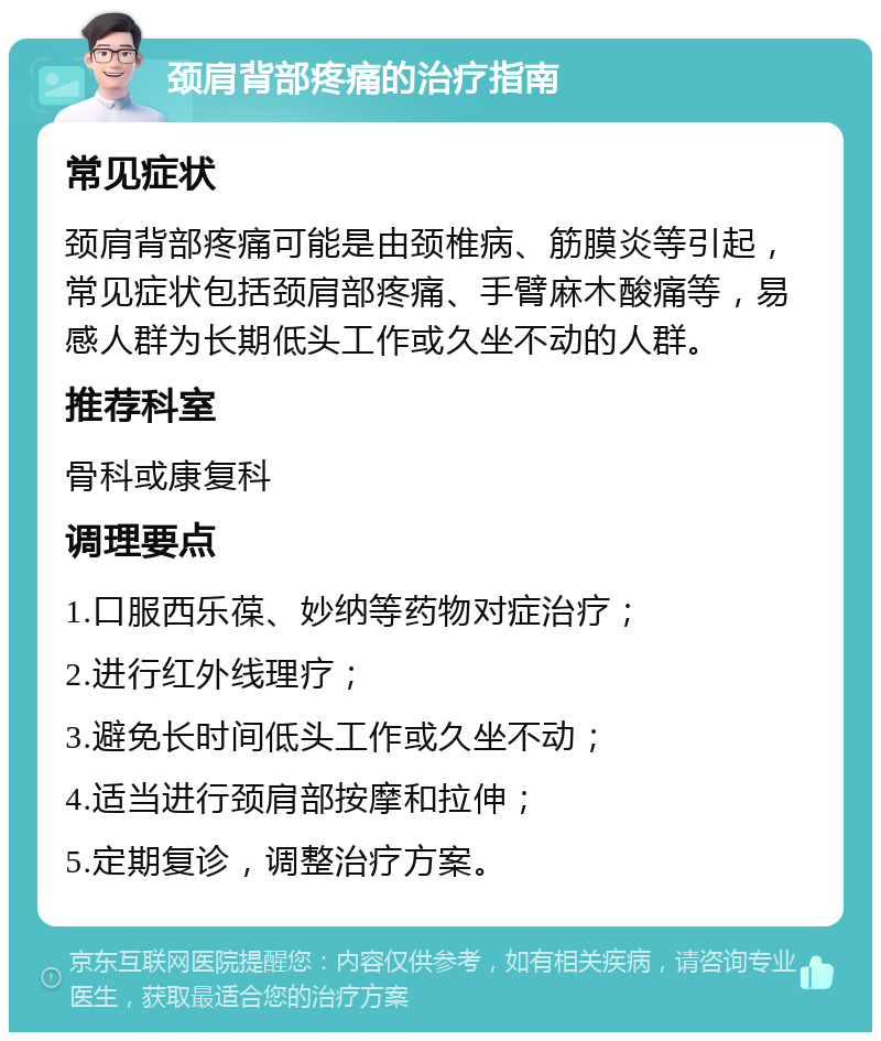 颈肩背部疼痛的治疗指南 常见症状 颈肩背部疼痛可能是由颈椎病、筋膜炎等引起，常见症状包括颈肩部疼痛、手臂麻木酸痛等，易感人群为长期低头工作或久坐不动的人群。 推荐科室 骨科或康复科 调理要点 1.口服西乐葆、妙纳等药物对症治疗； 2.进行红外线理疗； 3.避免长时间低头工作或久坐不动； 4.适当进行颈肩部按摩和拉伸； 5.定期复诊，调整治疗方案。