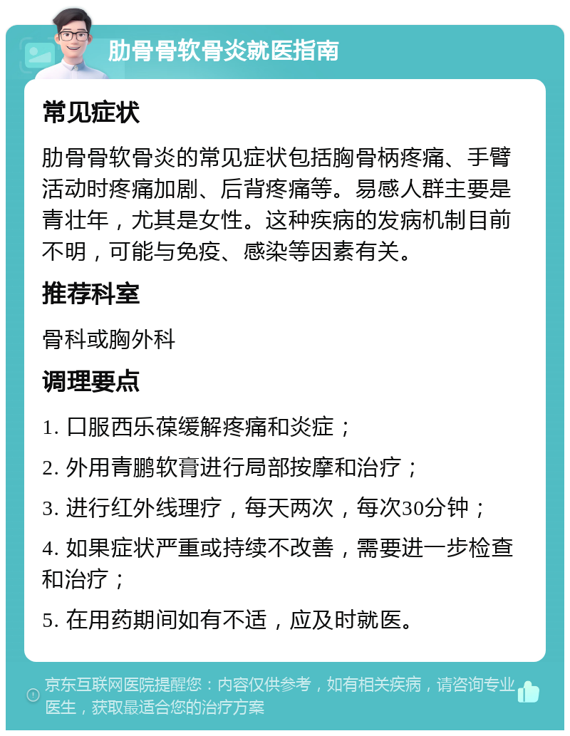 肋骨骨软骨炎就医指南 常见症状 肋骨骨软骨炎的常见症状包括胸骨柄疼痛、手臂活动时疼痛加剧、后背疼痛等。易感人群主要是青壮年，尤其是女性。这种疾病的发病机制目前不明，可能与免疫、感染等因素有关。 推荐科室 骨科或胸外科 调理要点 1. 口服西乐葆缓解疼痛和炎症； 2. 外用青鹏软膏进行局部按摩和治疗； 3. 进行红外线理疗，每天两次，每次30分钟； 4. 如果症状严重或持续不改善，需要进一步检查和治疗； 5. 在用药期间如有不适，应及时就医。