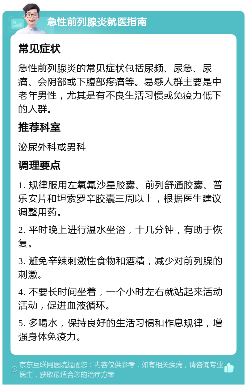 急性前列腺炎就医指南 常见症状 急性前列腺炎的常见症状包括尿频、尿急、尿痛、会阴部或下腹部疼痛等。易感人群主要是中老年男性，尤其是有不良生活习惯或免疫力低下的人群。 推荐科室 泌尿外科或男科 调理要点 1. 规律服用左氧氟沙星胶囊、前列舒通胶囊、普乐安片和坦索罗辛胶囊三周以上，根据医生建议调整用药。 2. 平时晚上进行温水坐浴，十几分钟，有助于恢复。 3. 避免辛辣刺激性食物和酒精，减少对前列腺的刺激。 4. 不要长时间坐着，一个小时左右就站起来活动活动，促进血液循环。 5. 多喝水，保持良好的生活习惯和作息规律，增强身体免疫力。