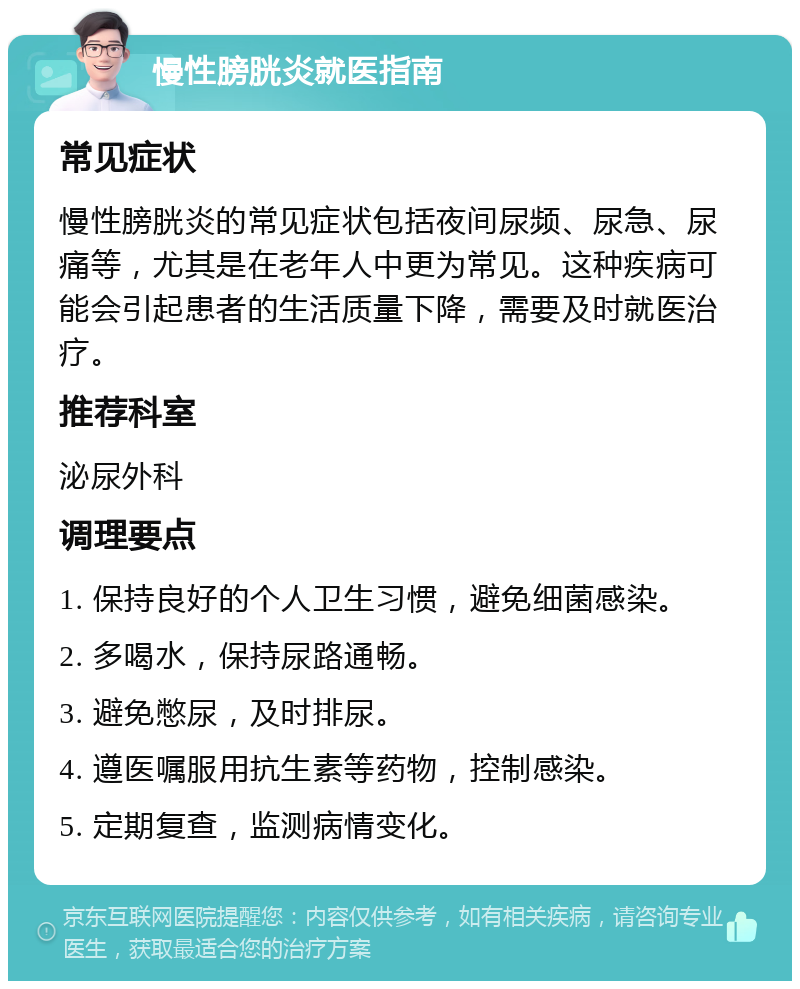 慢性膀胱炎就医指南 常见症状 慢性膀胱炎的常见症状包括夜间尿频、尿急、尿痛等，尤其是在老年人中更为常见。这种疾病可能会引起患者的生活质量下降，需要及时就医治疗。 推荐科室 泌尿外科 调理要点 1. 保持良好的个人卫生习惯，避免细菌感染。 2. 多喝水，保持尿路通畅。 3. 避免憋尿，及时排尿。 4. 遵医嘱服用抗生素等药物，控制感染。 5. 定期复查，监测病情变化。