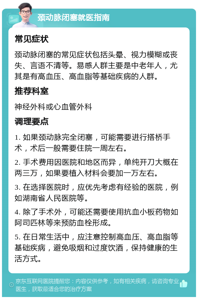 颈动脉闭塞就医指南 常见症状 颈动脉闭塞的常见症状包括头晕、视力模糊或丧失、言语不清等。易感人群主要是中老年人，尤其是有高血压、高血脂等基础疾病的人群。 推荐科室 神经外科或心血管外科 调理要点 1. 如果颈动脉完全闭塞，可能需要进行搭桥手术，术后一般需要住院一周左右。 2. 手术费用因医院和地区而异，单纯开刀大概在两三万，如果要植入材料会要加一万左右。 3. 在选择医院时，应优先考虑有经验的医院，例如湖南省人民医院等。 4. 除了手术外，可能还需要使用抗血小板药物如阿司匹林等来预防血栓形成。 5. 在日常生活中，应注意控制高血压、高血脂等基础疾病，避免吸烟和过度饮酒，保持健康的生活方式。