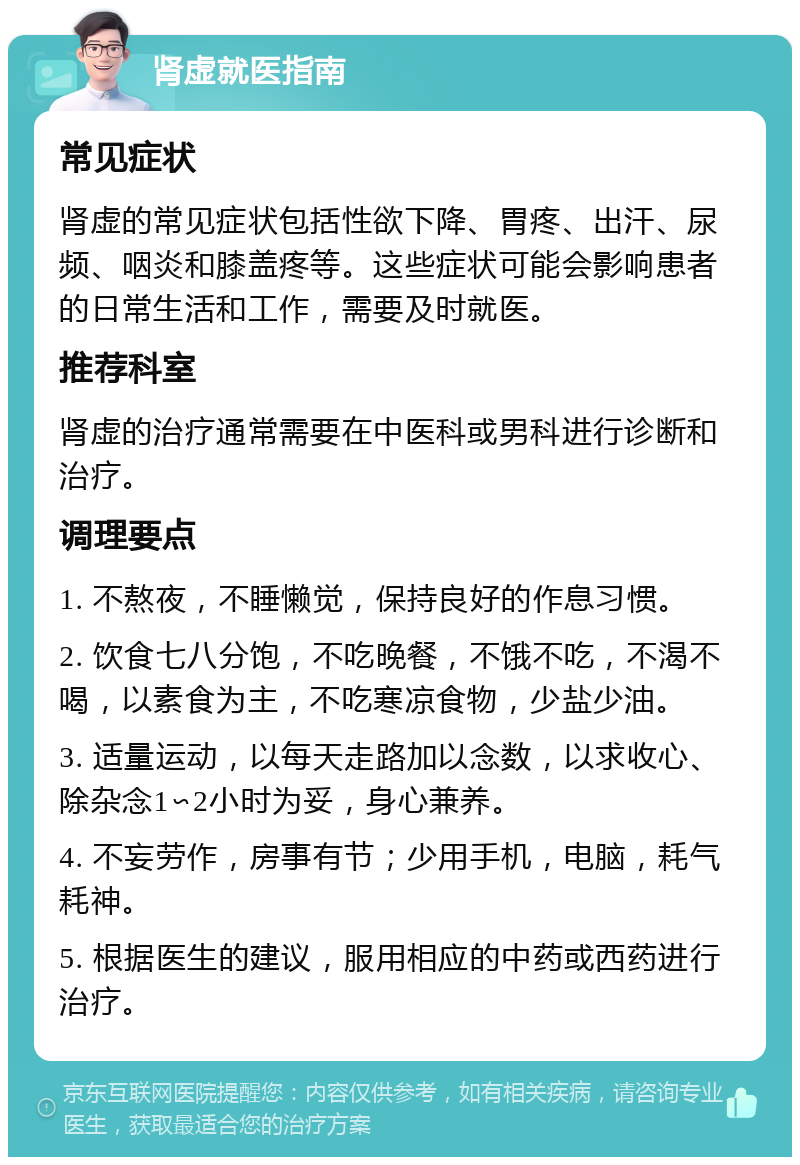 肾虚就医指南 常见症状 肾虚的常见症状包括性欲下降、胃疼、出汗、尿频、咽炎和膝盖疼等。这些症状可能会影响患者的日常生活和工作，需要及时就医。 推荐科室 肾虚的治疗通常需要在中医科或男科进行诊断和治疗。 调理要点 1. 不熬夜，不睡懒觉，保持良好的作息习惯。 2. 饮食七八分饱，不吃晚餐，不饿不吃，不渴不喝，以素食为主，不吃寒凉食物，少盐少油。 3. 适量运动，以每天走路加以念数，以求收心、除杂念1∽2小时为妥，身心兼养。 4. 不妄劳作，房事有节；少用手机，电脑，耗气耗神。 5. 根据医生的建议，服用相应的中药或西药进行治疗。