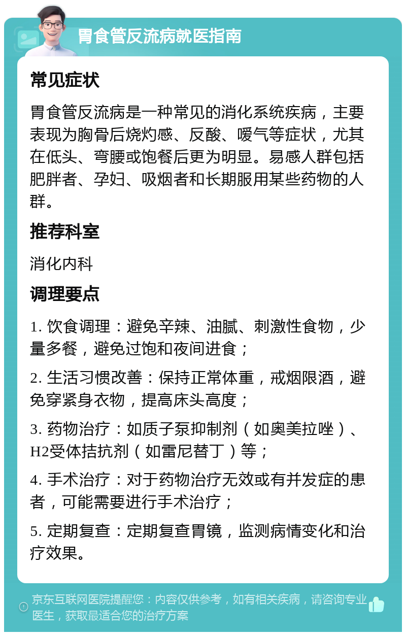 胃食管反流病就医指南 常见症状 胃食管反流病是一种常见的消化系统疾病，主要表现为胸骨后烧灼感、反酸、嗳气等症状，尤其在低头、弯腰或饱餐后更为明显。易感人群包括肥胖者、孕妇、吸烟者和长期服用某些药物的人群。 推荐科室 消化内科 调理要点 1. 饮食调理：避免辛辣、油腻、刺激性食物，少量多餐，避免过饱和夜间进食； 2. 生活习惯改善：保持正常体重，戒烟限酒，避免穿紧身衣物，提高床头高度； 3. 药物治疗：如质子泵抑制剂（如奥美拉唑）、H2受体拮抗剂（如雷尼替丁）等； 4. 手术治疗：对于药物治疗无效或有并发症的患者，可能需要进行手术治疗； 5. 定期复查：定期复查胃镜，监测病情变化和治疗效果。