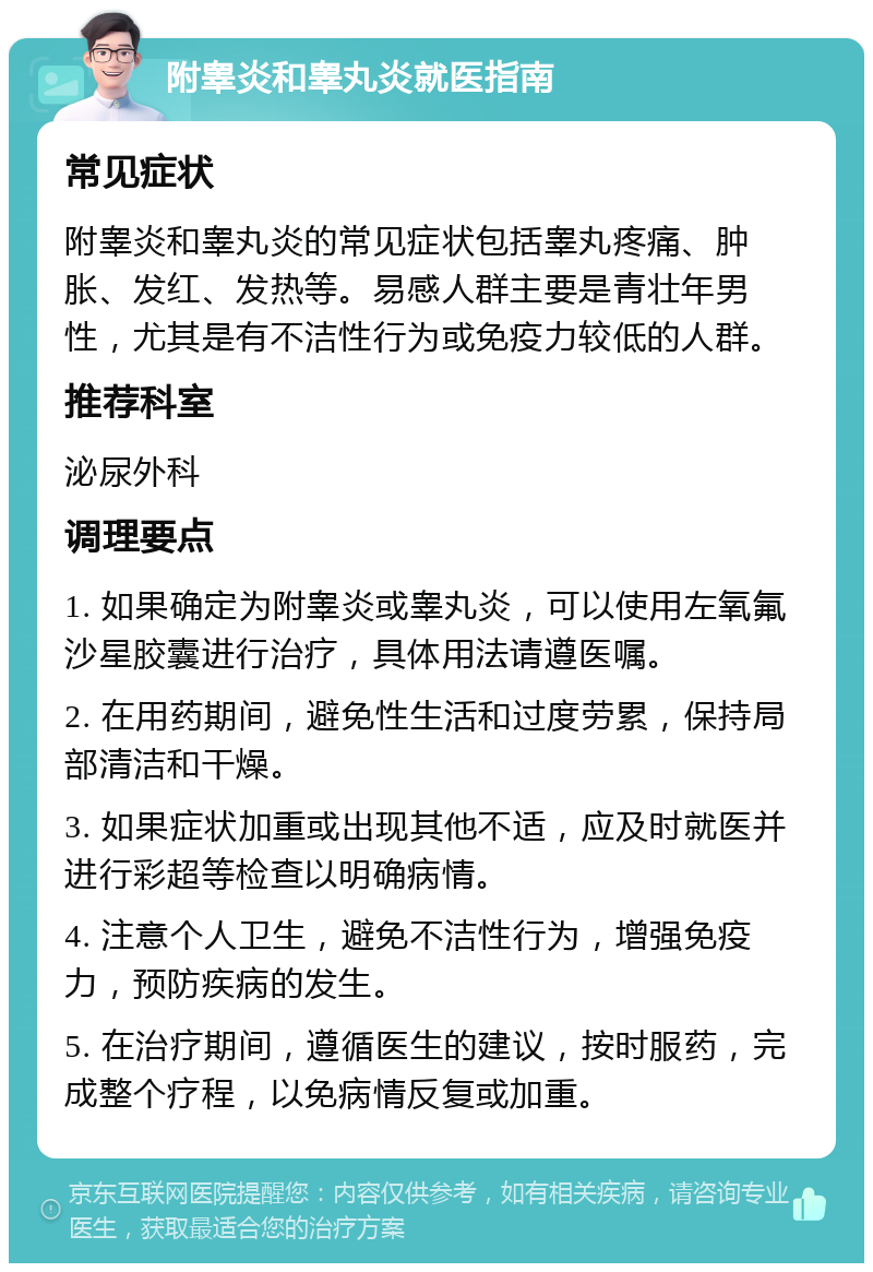 附睾炎和睾丸炎就医指南 常见症状 附睾炎和睾丸炎的常见症状包括睾丸疼痛、肿胀、发红、发热等。易感人群主要是青壮年男性，尤其是有不洁性行为或免疫力较低的人群。 推荐科室 泌尿外科 调理要点 1. 如果确定为附睾炎或睾丸炎，可以使用左氧氟沙星胶囊进行治疗，具体用法请遵医嘱。 2. 在用药期间，避免性生活和过度劳累，保持局部清洁和干燥。 3. 如果症状加重或出现其他不适，应及时就医并进行彩超等检查以明确病情。 4. 注意个人卫生，避免不洁性行为，增强免疫力，预防疾病的发生。 5. 在治疗期间，遵循医生的建议，按时服药，完成整个疗程，以免病情反复或加重。