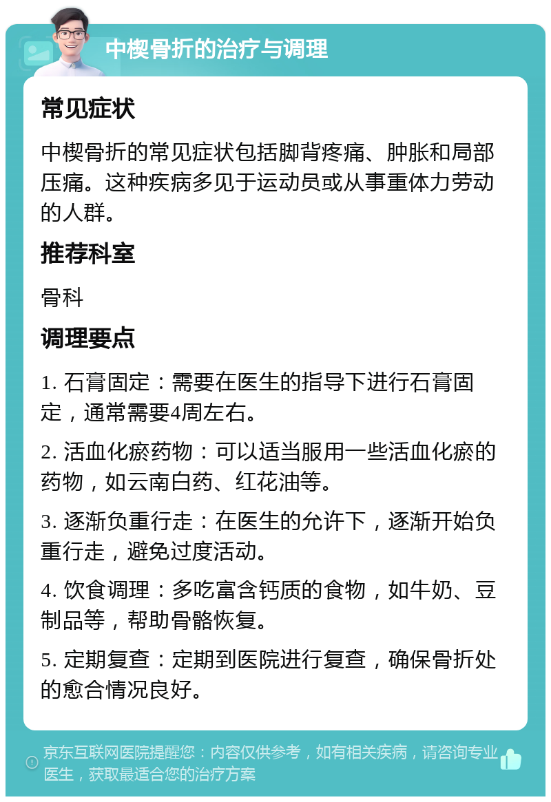 中楔骨折的治疗与调理 常见症状 中楔骨折的常见症状包括脚背疼痛、肿胀和局部压痛。这种疾病多见于运动员或从事重体力劳动的人群。 推荐科室 骨科 调理要点 1. 石膏固定：需要在医生的指导下进行石膏固定，通常需要4周左右。 2. 活血化瘀药物：可以适当服用一些活血化瘀的药物，如云南白药、红花油等。 3. 逐渐负重行走：在医生的允许下，逐渐开始负重行走，避免过度活动。 4. 饮食调理：多吃富含钙质的食物，如牛奶、豆制品等，帮助骨骼恢复。 5. 定期复查：定期到医院进行复查，确保骨折处的愈合情况良好。