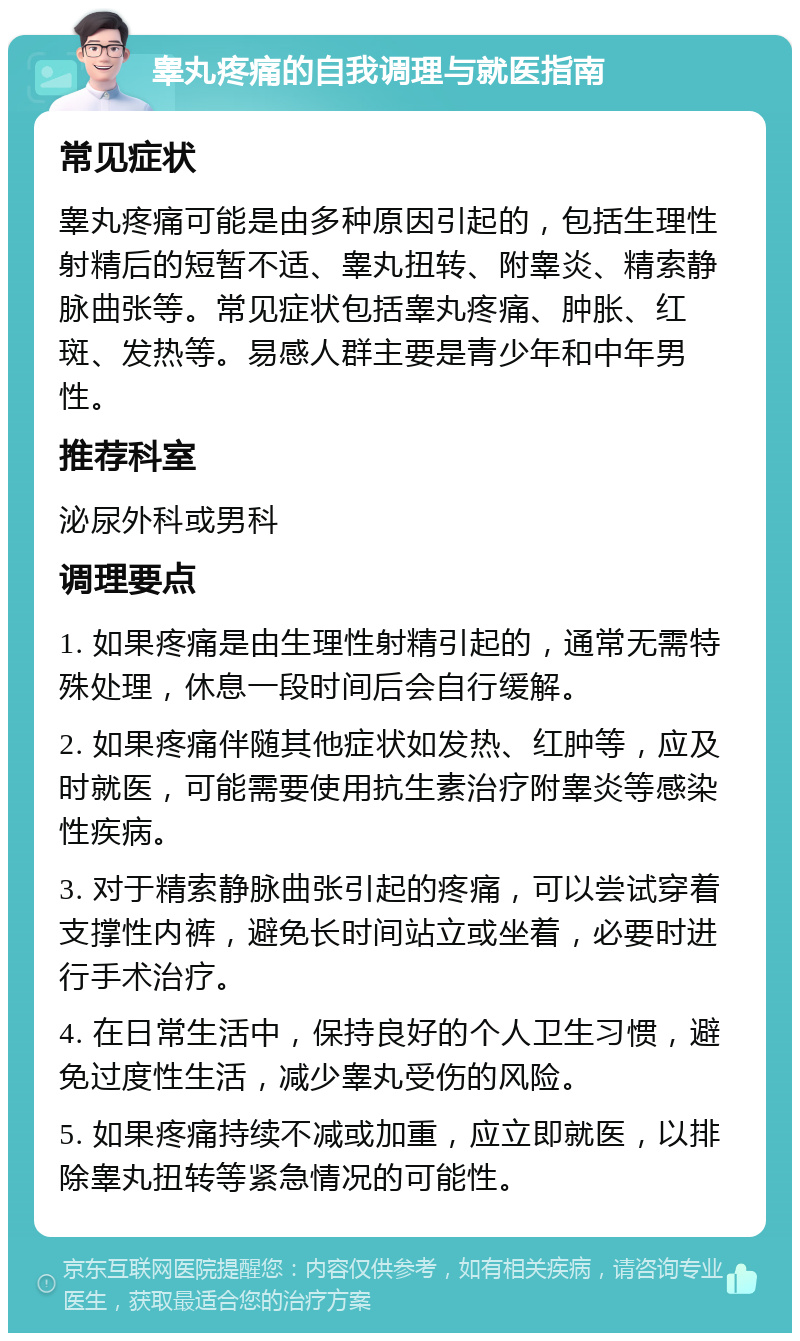 睾丸疼痛的自我调理与就医指南 常见症状 睾丸疼痛可能是由多种原因引起的，包括生理性射精后的短暂不适、睾丸扭转、附睾炎、精索静脉曲张等。常见症状包括睾丸疼痛、肿胀、红斑、发热等。易感人群主要是青少年和中年男性。 推荐科室 泌尿外科或男科 调理要点 1. 如果疼痛是由生理性射精引起的，通常无需特殊处理，休息一段时间后会自行缓解。 2. 如果疼痛伴随其他症状如发热、红肿等，应及时就医，可能需要使用抗生素治疗附睾炎等感染性疾病。 3. 对于精索静脉曲张引起的疼痛，可以尝试穿着支撑性内裤，避免长时间站立或坐着，必要时进行手术治疗。 4. 在日常生活中，保持良好的个人卫生习惯，避免过度性生活，减少睾丸受伤的风险。 5. 如果疼痛持续不减或加重，应立即就医，以排除睾丸扭转等紧急情况的可能性。