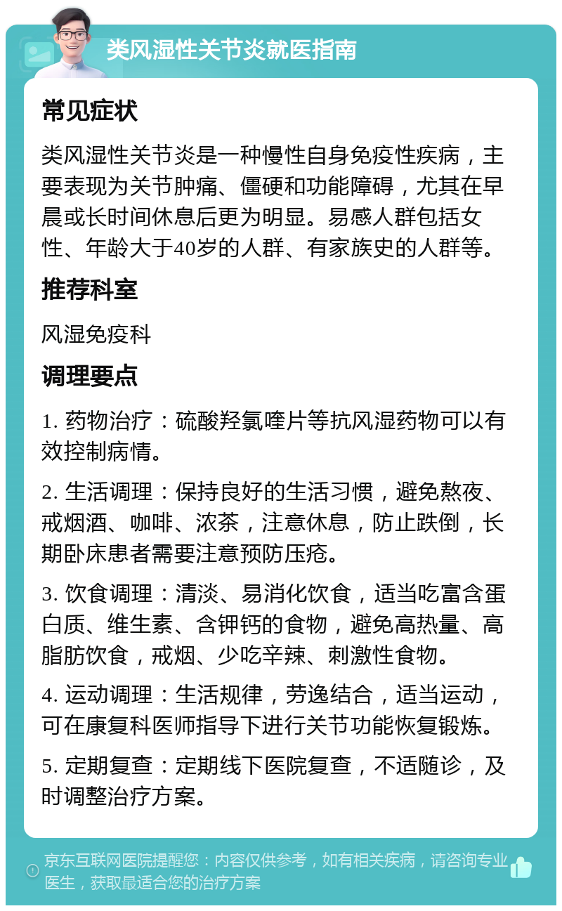 类风湿性关节炎就医指南 常见症状 类风湿性关节炎是一种慢性自身免疫性疾病，主要表现为关节肿痛、僵硬和功能障碍，尤其在早晨或长时间休息后更为明显。易感人群包括女性、年龄大于40岁的人群、有家族史的人群等。 推荐科室 风湿免疫科 调理要点 1. 药物治疗：硫酸羟氯喹片等抗风湿药物可以有效控制病情。 2. 生活调理：保持良好的生活习惯，避免熬夜、戒烟酒、咖啡、浓茶，注意休息，防止跌倒，长期卧床患者需要注意预防压疮。 3. 饮食调理：清淡、易消化饮食，适当吃富含蛋白质、维生素、含钾钙的食物，避免高热量、高脂肪饮食，戒烟、少吃辛辣、刺激性食物。 4. 运动调理：生活规律，劳逸结合，适当运动，可在康复科医师指导下进行关节功能恢复锻炼。 5. 定期复查：定期线下医院复查，不适随诊，及时调整治疗方案。