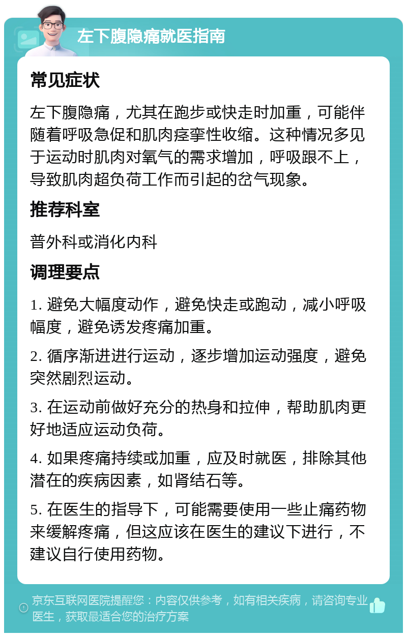 左下腹隐痛就医指南 常见症状 左下腹隐痛，尤其在跑步或快走时加重，可能伴随着呼吸急促和肌肉痉挛性收缩。这种情况多见于运动时肌肉对氧气的需求增加，呼吸跟不上，导致肌肉超负荷工作而引起的岔气现象。 推荐科室 普外科或消化内科 调理要点 1. 避免大幅度动作，避免快走或跑动，减小呼吸幅度，避免诱发疼痛加重。 2. 循序渐进进行运动，逐步增加运动强度，避免突然剧烈运动。 3. 在运动前做好充分的热身和拉伸，帮助肌肉更好地适应运动负荷。 4. 如果疼痛持续或加重，应及时就医，排除其他潜在的疾病因素，如肾结石等。 5. 在医生的指导下，可能需要使用一些止痛药物来缓解疼痛，但这应该在医生的建议下进行，不建议自行使用药物。