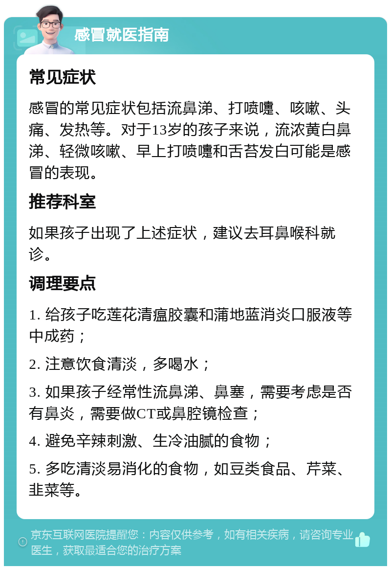 感冒就医指南 常见症状 感冒的常见症状包括流鼻涕、打喷嚏、咳嗽、头痛、发热等。对于13岁的孩子来说，流浓黄白鼻涕、轻微咳嗽、早上打喷嚏和舌苔发白可能是感冒的表现。 推荐科室 如果孩子出现了上述症状，建议去耳鼻喉科就诊。 调理要点 1. 给孩子吃莲花清瘟胶囊和蒲地蓝消炎口服液等中成药； 2. 注意饮食清淡，多喝水； 3. 如果孩子经常性流鼻涕、鼻塞，需要考虑是否有鼻炎，需要做CT或鼻腔镜检查； 4. 避免辛辣刺激、生冷油腻的食物； 5. 多吃清淡易消化的食物，如豆类食品、芹菜、韭菜等。