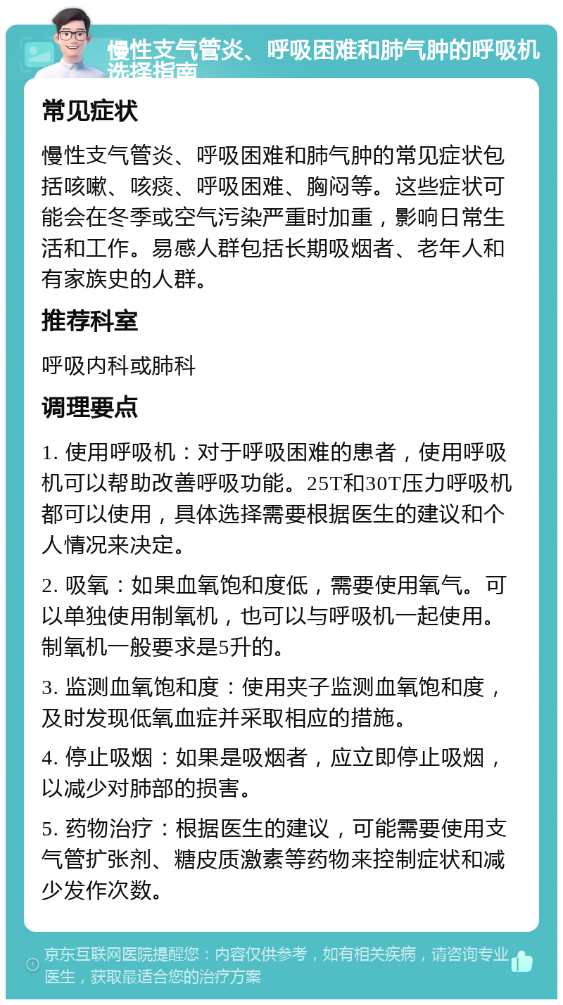 慢性支气管炎、呼吸困难和肺气肿的呼吸机选择指南 常见症状 慢性支气管炎、呼吸困难和肺气肿的常见症状包括咳嗽、咳痰、呼吸困难、胸闷等。这些症状可能会在冬季或空气污染严重时加重，影响日常生活和工作。易感人群包括长期吸烟者、老年人和有家族史的人群。 推荐科室 呼吸内科或肺科 调理要点 1. 使用呼吸机：对于呼吸困难的患者，使用呼吸机可以帮助改善呼吸功能。25T和30T压力呼吸机都可以使用，具体选择需要根据医生的建议和个人情况来决定。 2. 吸氧：如果血氧饱和度低，需要使用氧气。可以单独使用制氧机，也可以与呼吸机一起使用。制氧机一般要求是5升的。 3. 监测血氧饱和度：使用夹子监测血氧饱和度，及时发现低氧血症并采取相应的措施。 4. 停止吸烟：如果是吸烟者，应立即停止吸烟，以减少对肺部的损害。 5. 药物治疗：根据医生的建议，可能需要使用支气管扩张剂、糖皮质激素等药物来控制症状和减少发作次数。