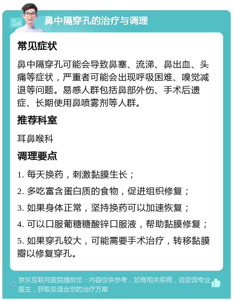 鼻中隔穿孔的治疗与调理 常见症状 鼻中隔穿孔可能会导致鼻塞、流涕、鼻出血、头痛等症状，严重者可能会出现呼吸困难、嗅觉减退等问题。易感人群包括鼻部外伤、手术后遗症、长期使用鼻喷雾剂等人群。 推荐科室 耳鼻喉科 调理要点 1. 每天换药，刺激黏膜生长； 2. 多吃富含蛋白质的食物，促进组织修复； 3. 如果身体正常，坚持换药可以加速恢复； 4. 可以口服葡糖糖酸锌口服液，帮助黏膜修复； 5. 如果穿孔较大，可能需要手术治疗，转移黏膜瓣以修复穿孔。