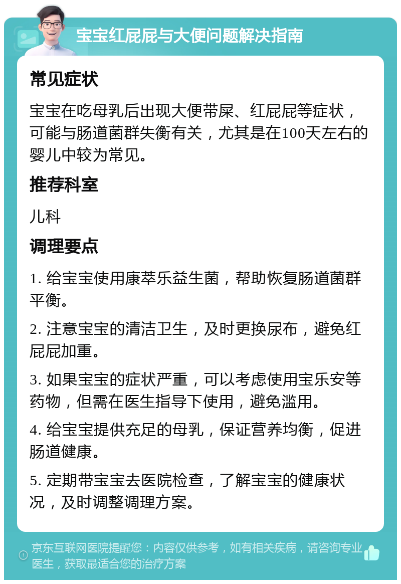 宝宝红屁屁与大便问题解决指南 常见症状 宝宝在吃母乳后出现大便带屎、红屁屁等症状，可能与肠道菌群失衡有关，尤其是在100天左右的婴儿中较为常见。 推荐科室 儿科 调理要点 1. 给宝宝使用康萃乐益生菌，帮助恢复肠道菌群平衡。 2. 注意宝宝的清洁卫生，及时更换尿布，避免红屁屁加重。 3. 如果宝宝的症状严重，可以考虑使用宝乐安等药物，但需在医生指导下使用，避免滥用。 4. 给宝宝提供充足的母乳，保证营养均衡，促进肠道健康。 5. 定期带宝宝去医院检查，了解宝宝的健康状况，及时调整调理方案。