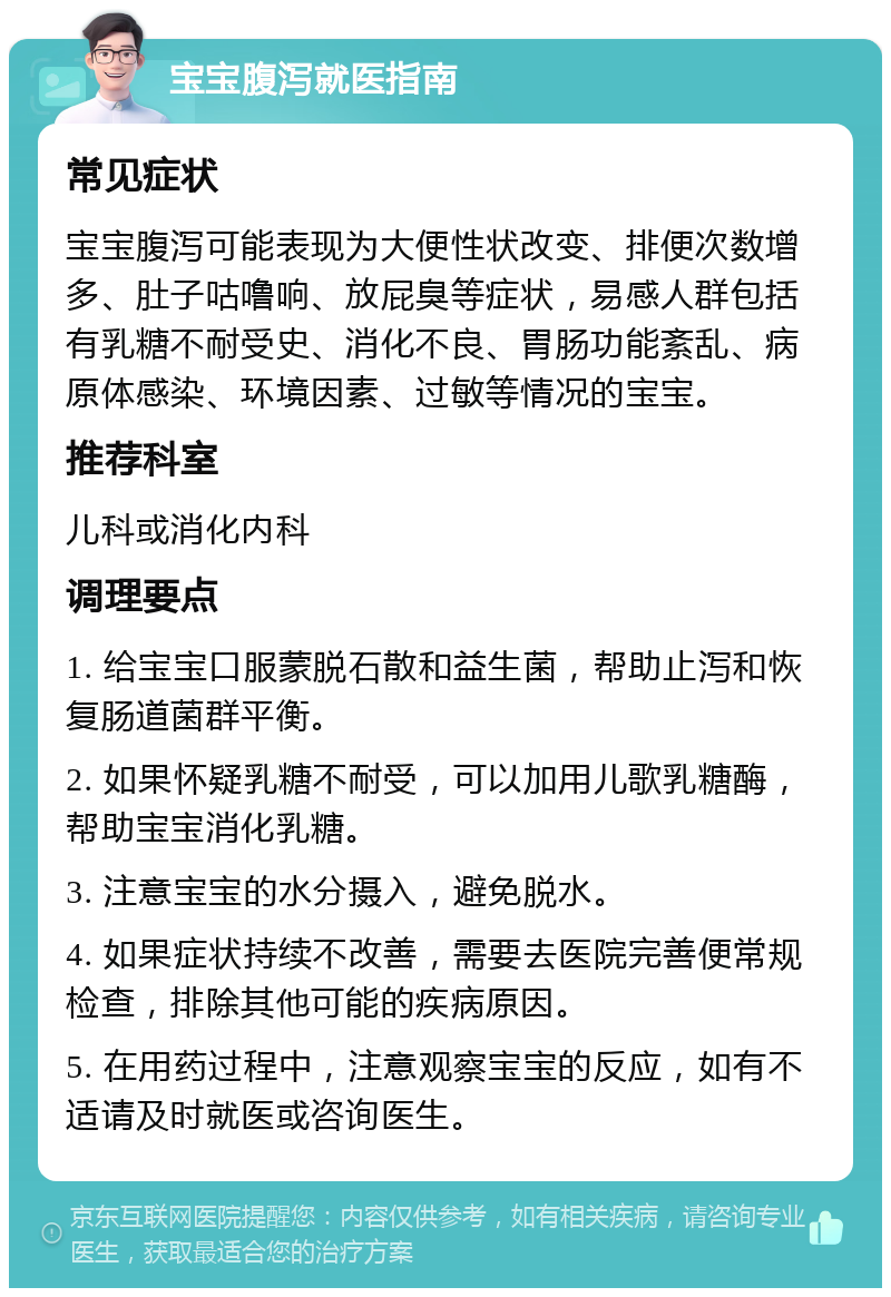 宝宝腹泻就医指南 常见症状 宝宝腹泻可能表现为大便性状改变、排便次数增多、肚子咕噜响、放屁臭等症状，易感人群包括有乳糖不耐受史、消化不良、胃肠功能紊乱、病原体感染、环境因素、过敏等情况的宝宝。 推荐科室 儿科或消化内科 调理要点 1. 给宝宝口服蒙脱石散和益生菌，帮助止泻和恢复肠道菌群平衡。 2. 如果怀疑乳糖不耐受，可以加用儿歌乳糖酶，帮助宝宝消化乳糖。 3. 注意宝宝的水分摄入，避免脱水。 4. 如果症状持续不改善，需要去医院完善便常规检查，排除其他可能的疾病原因。 5. 在用药过程中，注意观察宝宝的反应，如有不适请及时就医或咨询医生。