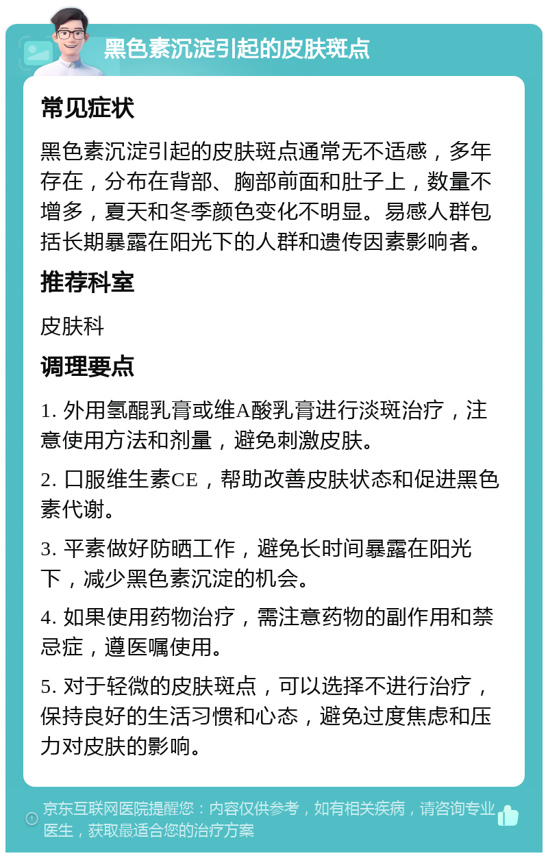 黑色素沉淀引起的皮肤斑点 常见症状 黑色素沉淀引起的皮肤斑点通常无不适感，多年存在，分布在背部、胸部前面和肚子上，数量不增多，夏天和冬季颜色变化不明显。易感人群包括长期暴露在阳光下的人群和遗传因素影响者。 推荐科室 皮肤科 调理要点 1. 外用氢醌乳膏或维A酸乳膏进行淡斑治疗，注意使用方法和剂量，避免刺激皮肤。 2. 口服维生素CE，帮助改善皮肤状态和促进黑色素代谢。 3. 平素做好防晒工作，避免长时间暴露在阳光下，减少黑色素沉淀的机会。 4. 如果使用药物治疗，需注意药物的副作用和禁忌症，遵医嘱使用。 5. 对于轻微的皮肤斑点，可以选择不进行治疗，保持良好的生活习惯和心态，避免过度焦虑和压力对皮肤的影响。