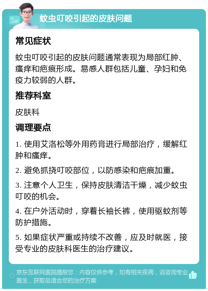 蚊虫叮咬引起的皮肤问题 常见症状 蚊虫叮咬引起的皮肤问题通常表现为局部红肿、瘙痒和疤痕形成。易感人群包括儿童、孕妇和免疫力较弱的人群。 推荐科室 皮肤科 调理要点 1. 使用艾洛松等外用药膏进行局部治疗，缓解红肿和瘙痒。 2. 避免抓挠叮咬部位，以防感染和疤痕加重。 3. 注意个人卫生，保持皮肤清洁干燥，减少蚊虫叮咬的机会。 4. 在户外活动时，穿着长袖长裤，使用驱蚊剂等防护措施。 5. 如果症状严重或持续不改善，应及时就医，接受专业的皮肤科医生的治疗建议。