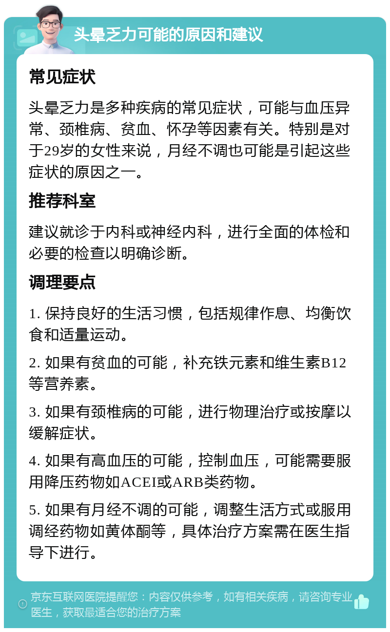 头晕乏力可能的原因和建议 常见症状 头晕乏力是多种疾病的常见症状，可能与血压异常、颈椎病、贫血、怀孕等因素有关。特别是对于29岁的女性来说，月经不调也可能是引起这些症状的原因之一。 推荐科室 建议就诊于内科或神经内科，进行全面的体检和必要的检查以明确诊断。 调理要点 1. 保持良好的生活习惯，包括规律作息、均衡饮食和适量运动。 2. 如果有贫血的可能，补充铁元素和维生素B12等营养素。 3. 如果有颈椎病的可能，进行物理治疗或按摩以缓解症状。 4. 如果有高血压的可能，控制血压，可能需要服用降压药物如ACEI或ARB类药物。 5. 如果有月经不调的可能，调整生活方式或服用调经药物如黄体酮等，具体治疗方案需在医生指导下进行。