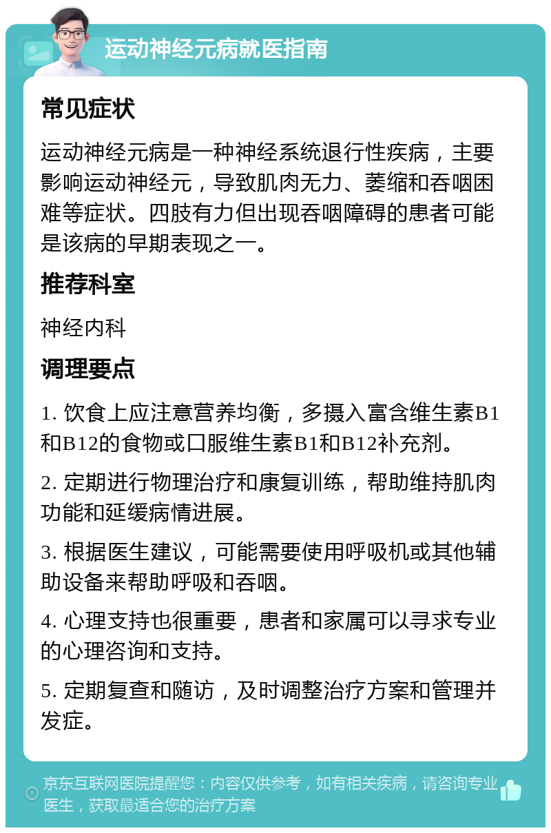 运动神经元病就医指南 常见症状 运动神经元病是一种神经系统退行性疾病，主要影响运动神经元，导致肌肉无力、萎缩和吞咽困难等症状。四肢有力但出现吞咽障碍的患者可能是该病的早期表现之一。 推荐科室 神经内科 调理要点 1. 饮食上应注意营养均衡，多摄入富含维生素B1和B12的食物或口服维生素B1和B12补充剂。 2. 定期进行物理治疗和康复训练，帮助维持肌肉功能和延缓病情进展。 3. 根据医生建议，可能需要使用呼吸机或其他辅助设备来帮助呼吸和吞咽。 4. 心理支持也很重要，患者和家属可以寻求专业的心理咨询和支持。 5. 定期复查和随访，及时调整治疗方案和管理并发症。