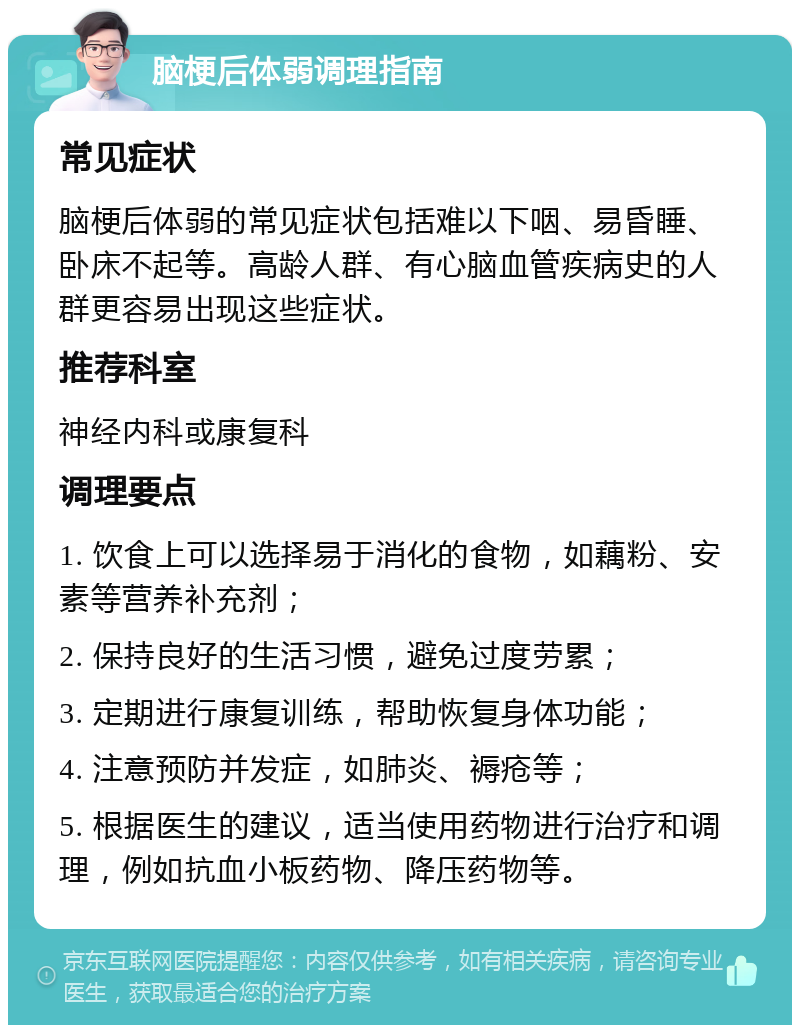 脑梗后体弱调理指南 常见症状 脑梗后体弱的常见症状包括难以下咽、易昏睡、卧床不起等。高龄人群、有心脑血管疾病史的人群更容易出现这些症状。 推荐科室 神经内科或康复科 调理要点 1. 饮食上可以选择易于消化的食物，如藕粉、安素等营养补充剂； 2. 保持良好的生活习惯，避免过度劳累； 3. 定期进行康复训练，帮助恢复身体功能； 4. 注意预防并发症，如肺炎、褥疮等； 5. 根据医生的建议，适当使用药物进行治疗和调理，例如抗血小板药物、降压药物等。