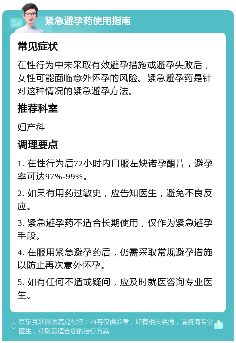 紧急避孕药使用指南 常见症状 在性行为中未采取有效避孕措施或避孕失败后，女性可能面临意外怀孕的风险。紧急避孕药是针对这种情况的紧急避孕方法。 推荐科室 妇产科 调理要点 1. 在性行为后72小时内口服左炔诺孕酮片，避孕率可达97%-99%。 2. 如果有用药过敏史，应告知医生，避免不良反应。 3. 紧急避孕药不适合长期使用，仅作为紧急避孕手段。 4. 在服用紧急避孕药后，仍需采取常规避孕措施以防止再次意外怀孕。 5. 如有任何不适或疑问，应及时就医咨询专业医生。