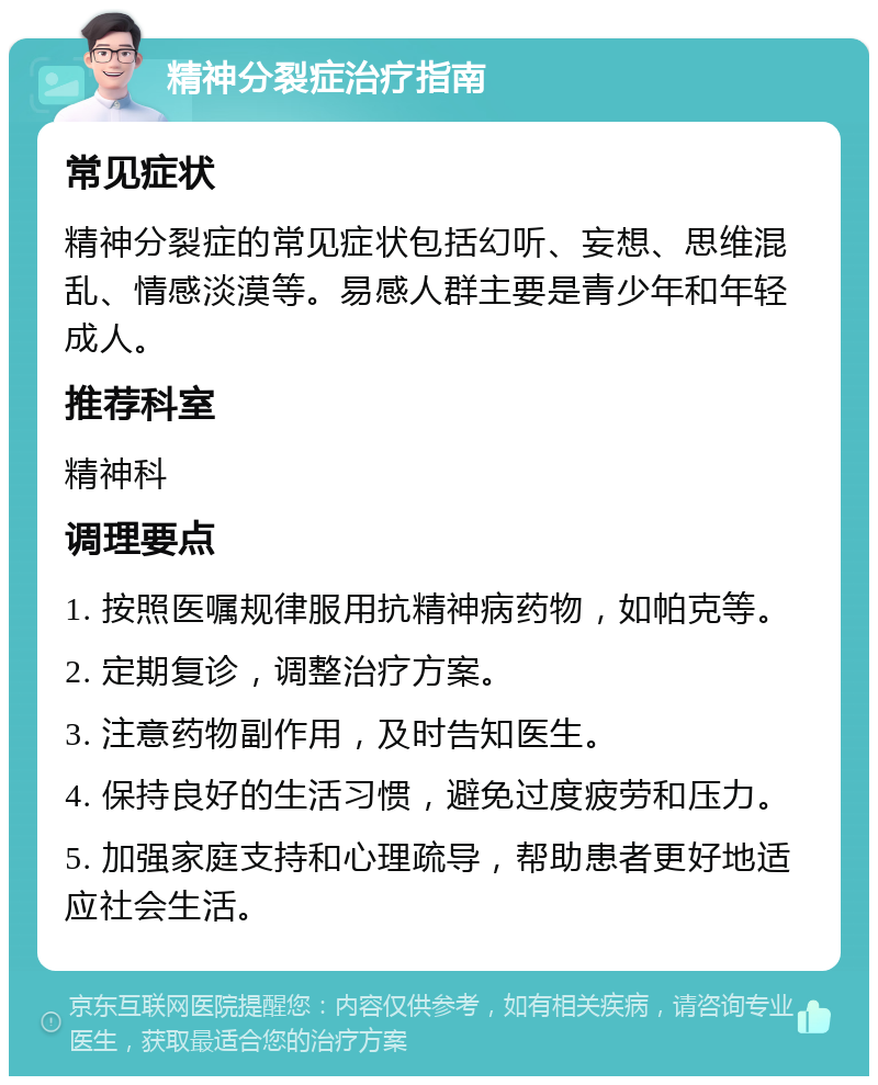 精神分裂症治疗指南 常见症状 精神分裂症的常见症状包括幻听、妄想、思维混乱、情感淡漠等。易感人群主要是青少年和年轻成人。 推荐科室 精神科 调理要点 1. 按照医嘱规律服用抗精神病药物，如帕克等。 2. 定期复诊，调整治疗方案。 3. 注意药物副作用，及时告知医生。 4. 保持良好的生活习惯，避免过度疲劳和压力。 5. 加强家庭支持和心理疏导，帮助患者更好地适应社会生活。