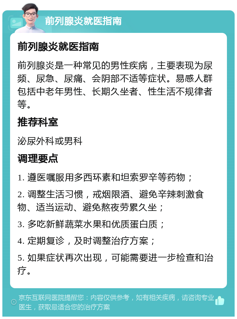 前列腺炎就医指南 前列腺炎就医指南 前列腺炎是一种常见的男性疾病，主要表现为尿频、尿急、尿痛、会阴部不适等症状。易感人群包括中老年男性、长期久坐者、性生活不规律者等。 推荐科室 泌尿外科或男科 调理要点 1. 遵医嘱服用多西环素和坦索罗辛等药物； 2. 调整生活习惯，戒烟限酒、避免辛辣刺激食物、适当运动、避免熬夜劳累久坐； 3. 多吃新鲜蔬菜水果和优质蛋白质； 4. 定期复诊，及时调整治疗方案； 5. 如果症状再次出现，可能需要进一步检查和治疗。