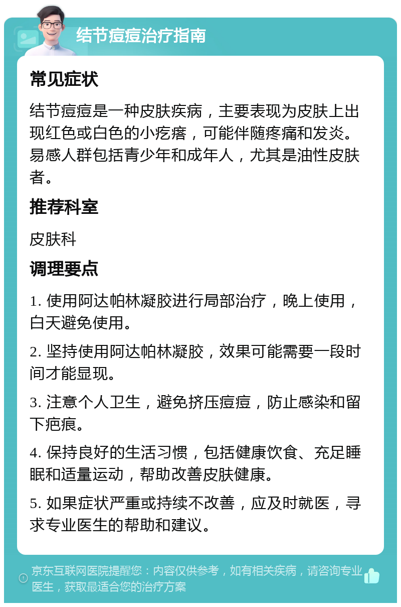 结节痘痘治疗指南 常见症状 结节痘痘是一种皮肤疾病，主要表现为皮肤上出现红色或白色的小疙瘩，可能伴随疼痛和发炎。易感人群包括青少年和成年人，尤其是油性皮肤者。 推荐科室 皮肤科 调理要点 1. 使用阿达帕林凝胶进行局部治疗，晚上使用，白天避免使用。 2. 坚持使用阿达帕林凝胶，效果可能需要一段时间才能显现。 3. 注意个人卫生，避免挤压痘痘，防止感染和留下疤痕。 4. 保持良好的生活习惯，包括健康饮食、充足睡眠和适量运动，帮助改善皮肤健康。 5. 如果症状严重或持续不改善，应及时就医，寻求专业医生的帮助和建议。