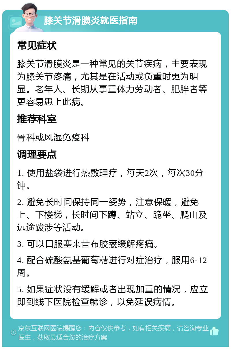 膝关节滑膜炎就医指南 常见症状 膝关节滑膜炎是一种常见的关节疾病，主要表现为膝关节疼痛，尤其是在活动或负重时更为明显。老年人、长期从事重体力劳动者、肥胖者等更容易患上此病。 推荐科室 骨科或风湿免疫科 调理要点 1. 使用盐袋进行热敷理疗，每天2次，每次30分钟。 2. 避免长时间保持同一姿势，注意保暖，避免上、下楼梯，长时间下蹲、站立、跪坐、爬山及远途跋涉等活动。 3. 可以口服塞来昔布胶囊缓解疼痛。 4. 配合硫酸氨基葡萄糖进行对症治疗，服用6-12周。 5. 如果症状没有缓解或者出现加重的情况，应立即到线下医院检查就诊，以免延误病情。