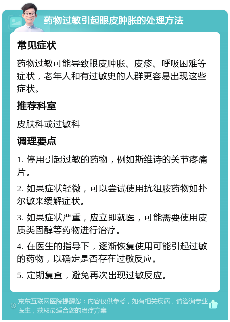 药物过敏引起眼皮肿胀的处理方法 常见症状 药物过敏可能导致眼皮肿胀、皮疹、呼吸困难等症状，老年人和有过敏史的人群更容易出现这些症状。 推荐科室 皮肤科或过敏科 调理要点 1. 停用引起过敏的药物，例如斯维诗的关节疼痛片。 2. 如果症状轻微，可以尝试使用抗组胺药物如扑尔敏来缓解症状。 3. 如果症状严重，应立即就医，可能需要使用皮质类固醇等药物进行治疗。 4. 在医生的指导下，逐渐恢复使用可能引起过敏的药物，以确定是否存在过敏反应。 5. 定期复查，避免再次出现过敏反应。