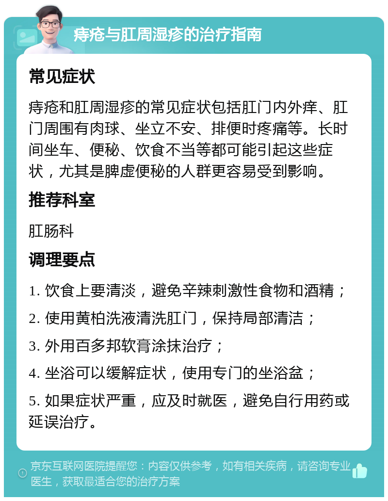 痔疮与肛周湿疹的治疗指南 常见症状 痔疮和肛周湿疹的常见症状包括肛门内外痒、肛门周围有肉球、坐立不安、排便时疼痛等。长时间坐车、便秘、饮食不当等都可能引起这些症状，尤其是脾虚便秘的人群更容易受到影响。 推荐科室 肛肠科 调理要点 1. 饮食上要清淡，避免辛辣刺激性食物和酒精； 2. 使用黄柏洗液清洗肛门，保持局部清洁； 3. 外用百多邦软膏涂抹治疗； 4. 坐浴可以缓解症状，使用专门的坐浴盆； 5. 如果症状严重，应及时就医，避免自行用药或延误治疗。