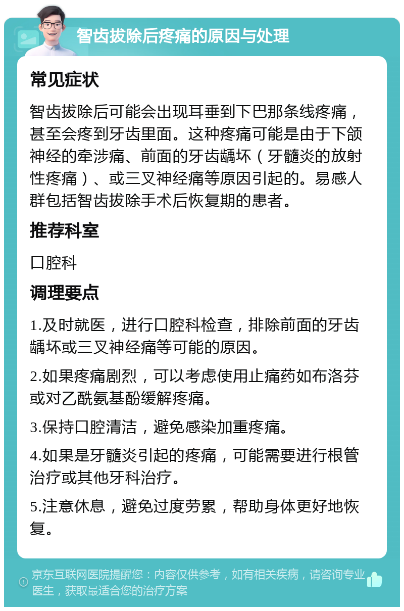 智齿拔除后疼痛的原因与处理 常见症状 智齿拔除后可能会出现耳垂到下巴那条线疼痛，甚至会疼到牙齿里面。这种疼痛可能是由于下颌神经的牵涉痛、前面的牙齿龋坏（牙髓炎的放射性疼痛）、或三叉神经痛等原因引起的。易感人群包括智齿拔除手术后恢复期的患者。 推荐科室 口腔科 调理要点 1.及时就医，进行口腔科检查，排除前面的牙齿龋坏或三叉神经痛等可能的原因。 2.如果疼痛剧烈，可以考虑使用止痛药如布洛芬或对乙酰氨基酚缓解疼痛。 3.保持口腔清洁，避免感染加重疼痛。 4.如果是牙髓炎引起的疼痛，可能需要进行根管治疗或其他牙科治疗。 5.注意休息，避免过度劳累，帮助身体更好地恢复。