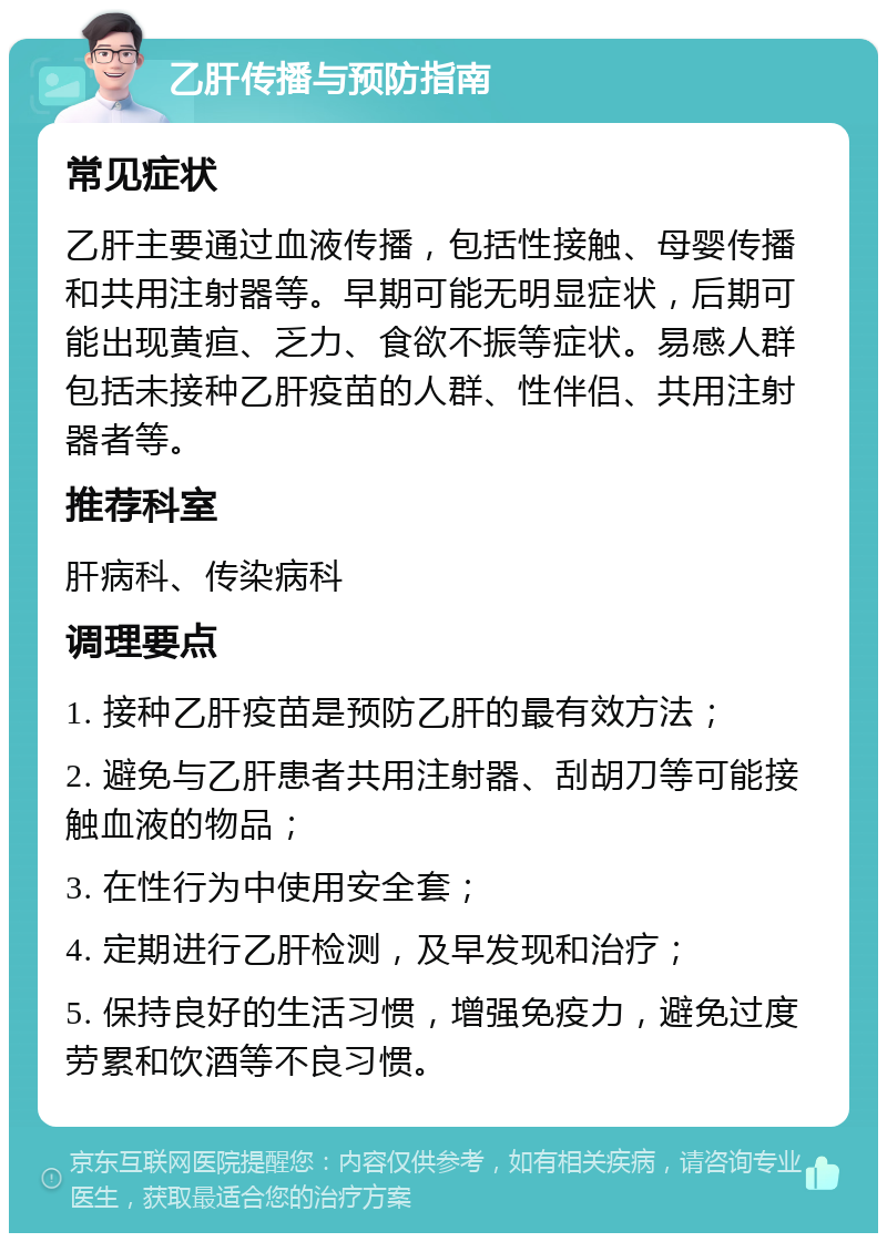 乙肝传播与预防指南 常见症状 乙肝主要通过血液传播，包括性接触、母婴传播和共用注射器等。早期可能无明显症状，后期可能出现黄疸、乏力、食欲不振等症状。易感人群包括未接种乙肝疫苗的人群、性伴侣、共用注射器者等。 推荐科室 肝病科、传染病科 调理要点 1. 接种乙肝疫苗是预防乙肝的最有效方法； 2. 避免与乙肝患者共用注射器、刮胡刀等可能接触血液的物品； 3. 在性行为中使用安全套； 4. 定期进行乙肝检测，及早发现和治疗； 5. 保持良好的生活习惯，增强免疫力，避免过度劳累和饮酒等不良习惯。