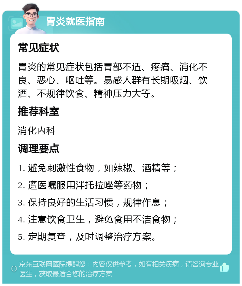 胃炎就医指南 常见症状 胃炎的常见症状包括胃部不适、疼痛、消化不良、恶心、呕吐等。易感人群有长期吸烟、饮酒、不规律饮食、精神压力大等。 推荐科室 消化内科 调理要点 1. 避免刺激性食物，如辣椒、酒精等； 2. 遵医嘱服用泮托拉唑等药物； 3. 保持良好的生活习惯，规律作息； 4. 注意饮食卫生，避免食用不洁食物； 5. 定期复查，及时调整治疗方案。