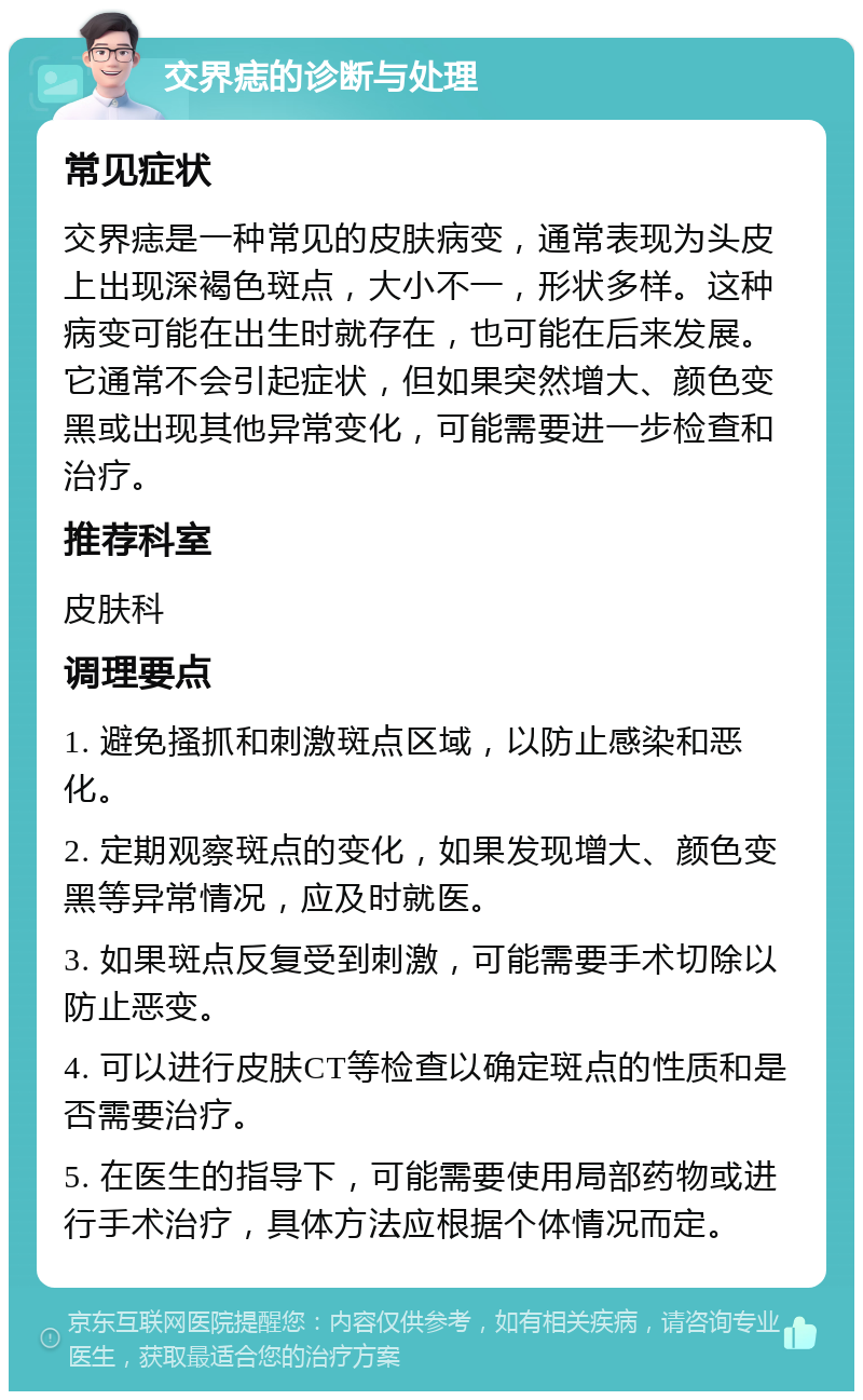 交界痣的诊断与处理 常见症状 交界痣是一种常见的皮肤病变，通常表现为头皮上出现深褐色斑点，大小不一，形状多样。这种病变可能在出生时就存在，也可能在后来发展。它通常不会引起症状，但如果突然增大、颜色变黑或出现其他异常变化，可能需要进一步检查和治疗。 推荐科室 皮肤科 调理要点 1. 避免搔抓和刺激斑点区域，以防止感染和恶化。 2. 定期观察斑点的变化，如果发现增大、颜色变黑等异常情况，应及时就医。 3. 如果斑点反复受到刺激，可能需要手术切除以防止恶变。 4. 可以进行皮肤CT等检查以确定斑点的性质和是否需要治疗。 5. 在医生的指导下，可能需要使用局部药物或进行手术治疗，具体方法应根据个体情况而定。