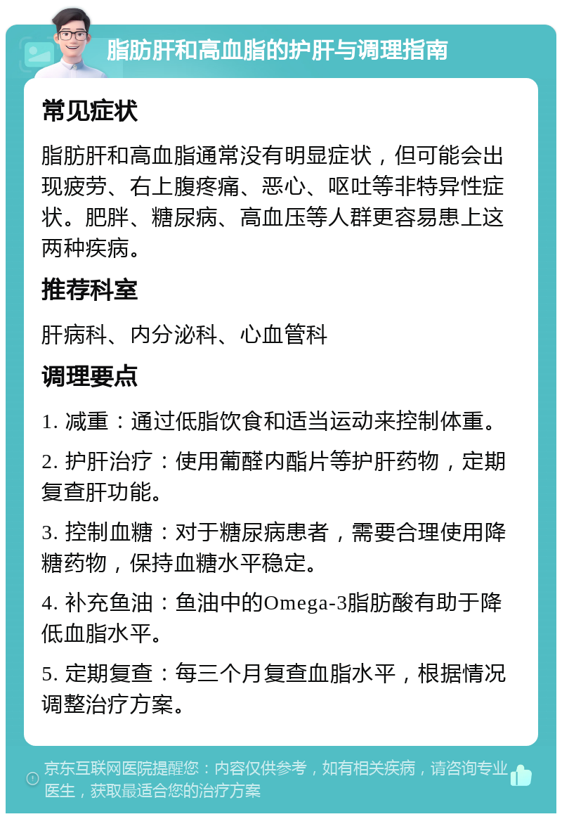 脂肪肝和高血脂的护肝与调理指南 常见症状 脂肪肝和高血脂通常没有明显症状，但可能会出现疲劳、右上腹疼痛、恶心、呕吐等非特异性症状。肥胖、糖尿病、高血压等人群更容易患上这两种疾病。 推荐科室 肝病科、内分泌科、心血管科 调理要点 1. 减重：通过低脂饮食和适当运动来控制体重。 2. 护肝治疗：使用葡醛内酯片等护肝药物，定期复查肝功能。 3. 控制血糖：对于糖尿病患者，需要合理使用降糖药物，保持血糖水平稳定。 4. 补充鱼油：鱼油中的Omega-3脂肪酸有助于降低血脂水平。 5. 定期复查：每三个月复查血脂水平，根据情况调整治疗方案。