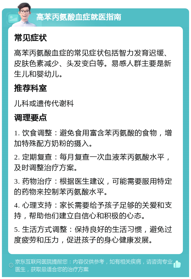 高苯丙氨酸血症就医指南 常见症状 高苯丙氨酸血症的常见症状包括智力发育迟缓、皮肤色素减少、头发变白等。易感人群主要是新生儿和婴幼儿。 推荐科室 儿科或遗传代谢科 调理要点 1. 饮食调整：避免食用富含苯丙氨酸的食物，增加特殊配方奶粉的摄入。 2. 定期复查：每月复查一次血液苯丙氨酸水平，及时调整治疗方案。 3. 药物治疗：根据医生建议，可能需要服用特定的药物来控制苯丙氨酸水平。 4. 心理支持：家长需要给予孩子足够的关爱和支持，帮助他们建立自信心和积极的心态。 5. 生活方式调整：保持良好的生活习惯，避免过度疲劳和压力，促进孩子的身心健康发展。